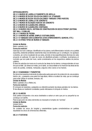 ARTESANALMENTE)
OE.3.1.3 MUROS DE LADRILLO PANDERETA DE ARCILLA
OE.3.1.4 MUROS DE BLOCK SÍLICO-CALCÁREO K.K. STANDARD
OE.3.1.5 MUROS DE BLOCK SÍLICO-CALCÁREO TABIQUES (TRES HUECOS)
OE.3.1.6 MUROS DE LADRILLO DE CONCRETO
OE.3.1.7 MUROS DE BLOQUES HUECOS DE CONCRETO
OE.3.1.8 MUROS DE ALBAÑILERÍA ARMADA
OE.3.1.9 MUROS DE ALBAÑILERÍA CONFINADA
OE.3.1.10 MUROS CON EL SISTEMA DE CONSTRUCCIÓN EN SECO ETERNIT (SISTEMA
DRY WALL O SIMILAR)
OE.3.1.11 MUROS DE PIEDRA
OE.3.1.12 MUROS DE ADOBE (SIMPLE O ESTABILIZADO)
OE.3.1.13 TABIQUES CON ELEMENTOS LEVES (FIBROCEMENTO, QUINCHA, ETC.)
OE.3.1.14 OTROS TIPOS DE MUROS O TABIQUES
Unidad de Medida
Metro cuadrado (m2).
Forma de medición
Cada tipo de muro o tabique, identificado en los planos, será diferenciado e incluido en su partida
específica, debiendo señalarse claramente el tipo de elementos que lo constituyen, los aparejos
o amarres, así como el acabado de sus caras, previsto en las especificaciones técnicas de cada
proyecto en particular. En caso de muros de albañilería armada o confinada, la armadura y el
concreto que son parte del muro, serán considerados en los respectivos análisis de precios
unitarios.
El área de cada tipo de muros es la suma de las áreas de los tramos correspondientes al muro
de que se trate. Las áreas son netas, por lo tanto, se descontarán en la medición las áreas de los
vanos de puertas, ventanas, mamparas y algunos otros vacíos si los hubiera.
OE.3.1.15 BARANDAS Y PARAPETOS
Se denomina baranda al elemento de altura adecuada para servir de protección de una escalera,
balcón, etc., y parapeto a una pared de baja altura, inferior a la altura de vista, que se construye
para evitar caídas en azoteas, terrazas, etc.
Unidad de Medida
Metro cuadrado (m2) o Metro (m).
Forma de medición
El cómputo de barandas y parapetos se obtendrá sumando las áreas parciales de los tramos.
Si las alturas se mantienen constantes puede efectuarse el cómputo en metros.
OE.3.1.16 ARCOS
Esta partida comprende a los arcos destinados a salvar un vano que por su pequeña luz se
construye con ladrillo.
Para la ejecución de estos elementos es necesario el empleo de “cerchas”.
Unidad de Medida
Unidad (Und.).
Forma de medición
Se contarán los arcos de longitud y características iguales considerándose en partidas
separadas los arcos de dimensiones diferentes.
OE.3.1.17 ESTUFAS
 