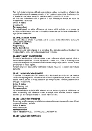 Para el efecto denominamos estufa a la obra donde se produce combustión de leña dentro de
una edificación, sirviendo para este propósito, el “tiro” construido por un ducto dejado dentro de
la albañilería o que puede ser de otro material adosado o empotrado en el muro.
En este caso consideramos sólo la parte de la obra formada por ladrillos, sin incluir los
revestimientos o acabados.
Unidad de Medida
Unidad (Und.).
Forma de medición
Se contará la estufa por unidad refiriéndose a la obra de ladrillo en bruto. Los revoques, los
enchapados, ladrillos refractarios, etc. constituyen partidas aparte que se deben considerar en el
lugar que les corresponde.
OE.3.1.18 ACEROS DE AMARRE
Son elementos de anclaje requeridos para la conexión a ras del elemento estructural
vertical con la albañilería.
Unidad de Medida
Kilogramo (kg).
Forma de medición
Para el cómputo total del peso de la armadura debe considerarse la contenida en los
muros así como en los elementos estructurales verticales.
OE.3.2 REVOQUES Y REVESTIMIENTOS
Consiste en la aplicación de morteros o pastas, en una o más capas sobre la superficie exterior o
interior de muros y tabiques, columnas, vigas o estructuras en bruto, con el fin de vestir y formar
una superficie de protección, impermeabilizar u obtener un mejor aspecto en los mismos. Puede
presentar capas lisas o ásperas.
También comprende la ejecución y vestidura de molduras, incluyendo el acabado de molduras
de ladrillo.
OE.3.2.1 TARRAJEO RAYADO PRIMARIO
Comprende todos aquellos revoques constituidos por una primera capa de mortero que presenta
una superficie plana y rayada, lista para recibir una nueva capa de revoque, es decir un enlucido
sea de mortero, pasta o un revoque especial (por ejemplo cuarzo). También puede recibir un
enchape o revestimiento.
Unidad de Medida
Metro Cuadrado (m2).
Forma de medición
Se computarán todas las áreas netas a vestir o revocar. Por consiguiente se descontarán los
vanos o aberturas y otros elementos distintos al revoque, como molduras, cornisas y demás
salientes que deberán considerarse en partidas independientes.
OE.3.2.2 TARRAJEO EN INTERIORES
Comprende aquellos revoques constituidos por una capa de mortero que se aplica para obtener
una superficie plana y acabada.
Unidad de Medida
Metro cuadrado (m2).
Forma de medición
Todo lo indicado en OE.3.2.1 TARRAJEO RAYADO PRIMARIO.
OE.3.2.3 TARRAJEO EN EXTERIORES
 
