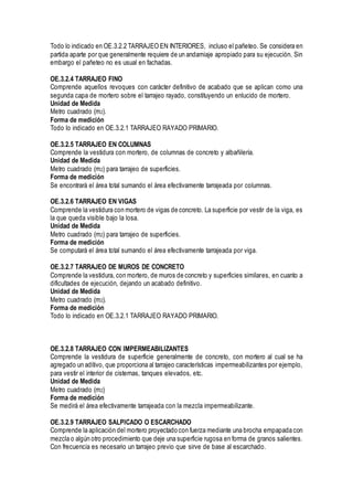 Todo lo indicado en OE.3.2.2 TARRAJEO EN INTERIORES, incluso el pañeteo. Se considera en
partida aparte por que generalmente requiere de un andamiaje apropiado para su ejecución. Sin
embargo el pañeteo no es usual en fachadas.
OE.3.2.4 TARRAJEO FINO
Comprende aquellos revoques con carácter definitivo de acabado que se aplican como una
segunda capa de mortero sobre el tarrajeo rayado, constituyendo un enlucido de mortero.
Unidad de Medida
Metro cuadrado (m2).
Forma de medición
Todo lo indicado en OE.3.2.1 TARRAJEO RAYADO PRIMARIO.
OE.3.2.5 TARRAJEO EN COLUMNAS
Comprende la vestidura con mortero, de columnas de concreto y albañilería.
Unidad de Medida
Metro cuadrado (m2) para tarrajeo de superficies.
Forma de medición
Se encontrará el área total sumando el área efectivamente tarrajeada por columnas.
OE.3.2.6 TARRAJEO EN VIGAS
Comprende la vestidura con mortero de vigas de concreto. La superficie por vestir de la viga, es
la que queda visible bajo la losa.
Unidad de Medida
Metro cuadrado (m2) para tarrajeo de superficies.
Forma de medición
Se computará el área total sumando el área efectivamente tarrajeada por viga.
OE.3.2.7 TARRAJEO DE MUROS DE CONCRETO
Comprende la vestidura, con mortero, de muros de concreto y superficies similares, en cuanto a
dificultades de ejecución, dejando un acabado definitivo.
Unidad de Medida
Metro cuadrado (m2).
Forma de medición
Todo lo indicado en OE.3.2.1 TARRAJEO RAYADO PRIMARIO.
OE.3.2.8 TARRAJEO CON IMPERMEABILIZANTES
Comprende la vestidura de superficie generalmente de concreto, con mortero al cual se ha
agregado un aditivo, que proporciona al tarrajeo características impermeabilizantes por ejemplo,
para vestir el interior de cisternas, tanques elevados, etc.
Unidad de Medida
Metro cuadrado (m2)
Forma de medición
Se medirá el área efectivamente tarrajeada con la mezcla impermeabilizante.
OE.3.2.9 TARRAJEO SALPICADO O ESCARCHADO
Comprende la aplicación del mortero proyectado con fuerza mediante una brocha empapada con
mezcla o algún otro procedimiento que deje una superficie rugosa en forma de granos salientes.
Con frecuencia es necesario un tarrajeo previo que sirve de base al escarchado.
 