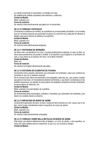 La unidad comprende el escarchado y el tarrajeo de base.
Se establecerán partidas separadas para interiores y exteriores.
Unidad de Medida
Metro cuadrado (m2)
Forma de medición
Se medirá el área efectivamente ejecutada con el escarchado.
OE.3.2.10 TARRAJEO ESPECIALES
Comprende la vestidura con mortero, de superficies no convencionales (de ladrillo o de concreto)
que por la textura especial que presentan requieren de una forma muy particular de efectuar el
tarrajeo para que la mezcla se adhiera a la superficie.
Unidad de Medida
Metro cuadrado (m2)
Forma de medición
Se medirá el área efectivamente tarrajeada.
OE.3.2.11 VESTIDURAS DE DERRAMES
Se llama vano a la abertura en un muro; si queda simplemente la abertura, el vano es libre, en
otros casos puede llevar una puerta o ventana. A la superficie cuya longitud es el perímetro del
vano y cuyo ancho es el espesor del muro, se le llama “derrame”.
Unidad de Medida
Metro (m).
Forma de medición
Se medirá el la longitud efectivamente ejecutada.
OE.3.2.12 VESTIDURA DE ELEMENTOS DE FACHADA
Comprende todos aquellos elementos que sobresalen de la fachada y para cuya vestidura es
necesario el uso de un andamio especial.
No se incluye la cara interior de elementos como parapetos, balcones,etc., que pueden vestirse
apoyados en las losas, sin necesidad del andamio de fachada, y que deben considerarse en las
partidas respectivas, por ejemplo la cara posterior de parapetos construidos al borde de fachada,
la cara posterior de balcones, etc.
Unidad de Medida
Metro cuadrado (m2) para tarrajeo de superficie.
Forma de medición
Se medirá todas áreas horizontales, verticales o inclinadas que sobresalen de la fachada y que
deben ser vestidas desde el andamio.
OE.3.2.13 EMPASTADO DE MUROS DE ADOBE
Comprende la aplicación de barro, es decir, mezcla de tierra húmeda con otro cuerpo que le de
liga, como la paja, directamente sobre la superficie de muros de adobe.
Unidad de Medida
Metro cuadrado (m2).
Forma de medición
Se medirá el área efectivamente empastada.
OE.3.2.14 TARRAJEO SOBRE MALLA METÁLICA EN MUROS DE ADOBE
Para lograr una efectiva adherencia entre el tarrajeo y el muro de adobe u otra superficie, se
clava una malla metálica sobre el paramento, la que a su vez recibirá el tarrajeo.
Unidad de Medida
 