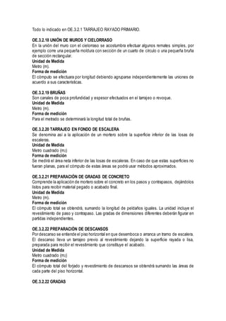 Todo lo indicado en OE.3.2.1 TARRAJEO RAYADO PRIMARIO.
OE.3.2.18 UNIÓN DE MUROS Y CIELORRASO
En la unión del muro con el cielorraso se acostumbra efectuar algunos remates simples, por
ejemplo corre una pequeña moldura con sección de un cuarto de círculo o una pequeña bruña
de sección rectangular.
Unidad de Medida
Metro (m).
Forma de medición
El cómputo se efectuara por longitud debiendo agruparse independientemente las uniones de
acuerdo a sus características.
OE.3.2.19 BRUÑAS
Son canales de poca profundidad y espesor efectuados en el tarrajeo o revoque.
Unidad de Medida
Metro (m).
Forma de medición
Para el metrado se determinará la longitud total de bruñas.
OE.3.2.20 TARRAJEO EN FONDO DE ESCALERA
Se denomina así a la aplicación de un mortero sobre la superficie inferior de las losas de
escaleras.
Unidad de Medida
Metro cuadrado (m2)
Forma de medición
Se medirá el área neta inferior de las losas de escaleras. En caso de que estas superficies no
fueran planas, para el cómputo de estas áreas se podrá usar métodos aproximados.
OE.3.2.21 PREPARACIÓN DE GRADAS DE CONCRETO
Comprende la aplicación de mortero sobre el concreto en los pasos y contrapasos, dejándolos
listos para recibir material pegado o acabado final.
Unidad de Medida
Metro (m).
Forma de medición
El cómputo total se obtendrá, sumando la longitud de peldaños iguales. La unidad incluye el
revestimiento de paso y contrapaso. Las gradas de dimensiones diferentes deberán figurar en
partidas independientes.
OE.3.2.22 PREPARACIÓN DE DESCANSOS
Por descanso se entiende el piso horizontal en que desemboca o arranca un tramo de escalera.
El descanso lleva un tarrajeo previo al revestimiento dejando la superficie rayada o lisa,
preparada para recibir el revestimiento que constituye el acabado.
Unidad de Medida
Metro cuadrado (m2)
Forma de medición
El cómputo total del forjado y revestimiento de descansos se obtendrá sumando las áreas de
cada parte del piso horizontal.
OE.3.2.22 GRADAS
 