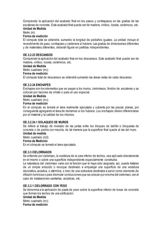 Comprende la aplicación del acabado final en los pasos y contrapasos en las gradas de las
escaleras de concreto. Este acabado final puede ser de madera, vinílico, loseta, cerámicos, etc.
Unidad de Medida
Metro (m).
Forma de medición
El cómputo total se obtendrá, sumando la longitud de peldaños iguales. La unidad incluye el
revestimiento de paso, contrapaso y cantonera si hubiera. Las gradas de dimensiones diferentes
y de materiales diferentes, deberán figurar en partidas independientes.
OE.3.2.23 DESCANSOS
Comprende la aplicación del acabado final en los descansos. Este acabado final puede ser de
madera, vinílico, loseta, cerámicos, etc.
Unidad de Medida
Metro cuadrado (m2).
Forma de medición
El cómputo total de descansos se obtendrá sumando las áreas netas de cada descanso.
OE.3.2.24 ENCHAPES
Enchapes son los elementos que se pegan a los muros, cielorrasos, fondos de escaleras y se
colocan por razones de ornato o para un uso especial.
Unidad de Medida
Metro cuadrado (m2).
Forma de medición
En el cómputo se tomará el área realmente ejecutada y cubierta por las piezas planas, por
consiguiente agregando el área de derrames si los hubiera. Los enchapes deben diferenciarse
por el material y la calidad de los mismos.
OE.3.2.24.1 SOLAQUEO DE MUROS
Se refiere al trabajo de nivelado de las juntas entre los bloques de ladrillo o bloquetas de
concreto o de piedra con mezcla, de tal manera que la superficie final quede al ras del muro.
Unidad de medida
Metro cuadrado (m2)
Forma de Medición
En el cómputo se tomará el área ejecutada.
OE.3.3 CIELORRASOS
Se entiende por cielorraso, la vestidura de la cara inferior de techos, sea aplicada directamente
en el mismo o sobre una superficie independiente especialmente construida.
La naturaleza del cielorraso varia con la función que le haya sido asignada, así, puede tratarse
de un simple enlucido o revoque destinado a emparejar una superficie de una vestidura
decorativa, acústica, o atérmica, o bien de una estructura destinada a servir como elemento de
difusión luminosa o para disimular conducciones que se colocan por encima del cielorraso,con el
caso de instalaciones sanitarias, acústicas, etc.
OE.3.3.1 CIELORRASO CON YESO
Se denomina a la aplicación de pasta de yeso sobre la superficie inferior de losas de concreto
que forman los techos de una edificación.
Unidad de Medida
Metro cuadrado (m2).
Forma de medición
 