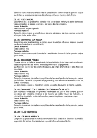 Se medirá el área neta comprendida entre las caras laterales sin revestir de las paredes o vigas
que limitan, no se deducirán las áreas de columnas, ni huecos menores de 0,25 cm2.
OE.3.3.2 YESO EN VIGAS
Se denomina así a la aplicación de pasta de yeso sobre la cara inferior y las caras laterales de
vigas visibles bajo la losa de concreto de los techos de una edificación.
Unidad de Medida
Metro cuadrado (m2) en superficie.
Forma de medición
Se medirá el área neta de la cara inferior de las caras laterales de las vigas, además se medirá
la longitud de las aristas o filos.
OE.3.3.3 CIELORRASO CON MEZCLA
Se denomina así a la aplicación de un mortero sobre la superficie inferior de losas de concreto
que forman los techos de una edificación.
Unidad de Medida
Metro cuadrado (m2).
Forma de medición
Se medirá el área neta comprendida entre las caras laterales sin revestir de las paredes o vigas
que la limitan.
OE.3.3.4 CIELORRASO PEGADO
Con este nombre se define al revestimiento de la parte inferior de las losas, realizar colocando
piezas independientes del mismo, adheridas por medio de un pegamento.
Sus funciones pueden ser de aislamiento acústica, de simple ornamento o de otras funciones
especiales.
Unidad de Medida
Metro cuadrado (m2).
Forma de medición
Se medirá el área neta ejecutada comprendida entre las caras laterales de las paredes o vigas
que la limitan. La unidad comprende el pegamento y otros elementos necesarios como los
perfiles perimétricos.
Los cielorrasos pegados se medirán en partidas separadas de acuerdo al material a usarse.
OE.3.3.5 CIELORRASO CON EL SISTEMA DE CONSTRUCCIÓN EN SECO
Son cielorrasos construidos con planchas prefabricadas de yeso o fibro-cemento que son
soportadas por estructuras metálicas o de madera. La partida incluye los materiales, la
colocación y el acabado, es decir el muro listo para recibir pintura o cualquier enchape.
Unidad de Medida
Metro cuadrado (m2).
Forma de medición
Se medirá el área neta ejecutada comprendida entre las caras laterales de las paredes o vigas
que la limitan.
OE.3.3.6 FALSO CIELORRASO
OE.3.3.6.1 DE MALLA METÁLICA
Comprende la aplicación de un mortero sobre malla metálica unidad a un entramado o armazón,
suspendido del techo o de una estructura especial independientes del techo.
 