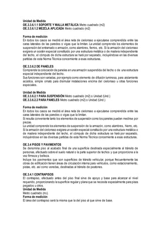 Unidad de Medida
OE.3.3.6.1.1 SOPORTE Y MALLA METÁLICA Metro cuadrado (m2)
OE.3.3.6.1.2 MEZCLA APLICADA Metro cuadrado (m2)
Forma de medición
En todos los casos se medirá el área neta de cielorraso a ejecutarse comprendida entre las
caras laterales de las paredes o vigas que la limitan. La unidad comprende los elementos de
suspensión del entramado o armazón, como alambres, fierros, etc. Si la armazón del cielorraso
exigiera un sostén especial constituido por una estructura metálica o de madera independiente
del techo, el cómputo de dicha estructura se hará por separado, incluyéndose en las diversas
partidas de esta Norma Técnica concerniente a esas estructuras.
OE.3.3.6.2 DE PANELES
Comprende la colocación de paneles en una armazón suspendida del techo o de una estructura
especial independiente del techo.
Sus funciones son variadas, por ejemplo como elemento de difusión luminosa, para aislamiento
acústica, simple ornato para disimular instalaciones encima del cielorraso u otras funciones
especiales.
Unidad de Medida
OE.3.3.6.2.1 PARA SUSPENSIÓN Metro cuadrado (m2) o Unidad (Und.)
OE.3.3.6.2.2 PARA PANELES Metro cuadrado (m2) o Unidad (Und.)
Forma de medición
En todos los casos se medirá el área neta de cielorraso a ejecutarse comprendida entre las
caras laterales de las paredes o vigas que la limitan.
Si resulta conveniente tanto los elementos de suspensión como los paneles pueden medirse por
piezas.
La unidad comprende los elementos de suspensión de la armazón, como alambres, hierro, etc.
Si la armazón del cielorraso exigiera un sostén especial constituido por una estructura metálica o
de madera independiente del techo, el cómputo de dicha estructura se hará por separado,
incluyéndose en las diversas partidas de esta Norma Técnica concerniente a esas estructuras.
OE.3.4 PISOS Y PAVIMENTOS
Se denomina piso al acabado final de una superficie destinada especialmente al tránsito de
personas, efectuado sobre el suelo natural o la parte superior de techos y que proporciona a la
vez firmeza y belleza.
Incluye los pavimentos que son superficies de tránsito vehicular, porque frecuentemente las
obras de edificación tienen áreas de circulación interna para vehículos, como estacionamiento,
pistas, etc. así como veredas, destinadas al tránsito de peatones.
OE.3.4.1 CONTRAPISOS
El contrapiso, efectuado antes del piso final sirve de apoyo y base para alcanzar el nivel
requerido, proporcionando la superficie regular y plana que se necesita especialmente para pisos
pegados u otros.
Unidad de Medida
Metro cuadrado (m2).
Forma de medición
El área del contrapiso será la misma que la del piso al que sirve de base.
 