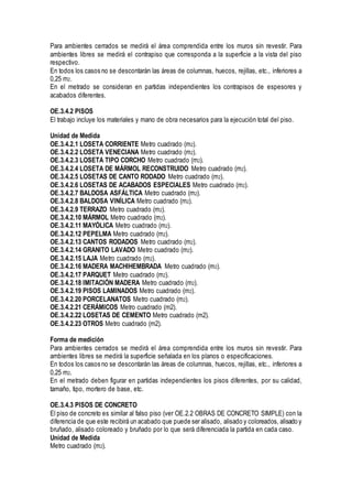 Para ambientes cerrados se medirá el área comprendida entre los muros sin revestir. Para
ambientes libres se medirá el contrapiso que corresponda a la superficie a la vista del piso
respectivo.
En todos los casos no se descontarán las áreas de columnas, huecos, rejillas, etc., inferiores a
0,25 m2.
En el metrado se consideran en partidas independientes los contrapisos de espesores y
acabados diferentes.
OE.3.4.2 PISOS
El trabajo incluye los materiales y mano de obra necesarios para la ejecución total del piso.
Unidad de Medida
OE.3.4.2.1 LOSETA CORRIENTE Metro cuadrado (m2).
OE.3.4.2.2 LOSETA VENECIANA Metro cuadrado (m2).
OE.3.4.2.3 LOSETA TIPO CORCHO Metro cuadrado (m2).
OE.3.4.2.4 LOSETA DE MÁRMOL RECONSTRUIDO Metro cuadrado (m2).
OE.3.4.2.5 LOSETAS DE CANTO RODADO Metro cuadrado (m2).
OE.3.4.2.6 LOSETAS DE ACABADOS ESPECIALES Metro cuadrado (m2).
OE.3.4.2.7 BALDOSA ASFÁLTICA Metro cuadrado (m2).
OE.3.4.2.8 BALDOSA VINÍLICA Metro cuadrado (m2).
OE.3.4.2.9 TERRAZO Metro cuadrado (m2).
OE.3.4.2.10 MÁRMOL Metro cuadrado (m2).
OE.3.4.2.11 MAYÓLICA Metro cuadrado (m2).
OE.3.4.2.12 PEPELMA Metro cuadrado (m2).
OE.3.4.2.13 CANTOS RODADOS Metro cuadrado (m2).
OE.3.4.2.14 GRANITO LAVADO Metro cuadrado (m2).
OE.3.4.2.15 LAJA Metro cuadrado (m2).
OE.3.4.2.16 MADERA MACHIHEMBRADA Metro cuadrado (m2).
OE.3.4.2.17 PARQUET Metro cuadrado (m2).
OE.3.4.2.18 IMITACIÓN MADERA Metro cuadrado (m2).
OE.3.4.2.19 PISOS LAMINADOS Metro cuadrado (m2).
OE.3.4.2.20 PORCELANATOS Metro cuadrado (m2).
OE.3.4.2.21 CERÁMICOS Metro cuadrado (m2).
OE.3.4.2.22 LOSETAS DE CEMENTO Metro cuadrado (m2).
OE.3.4.2.23 OTROS Metro cuadrado (m2).
Forma de medición
Para ambientes cerrados se medirá el área comprendida entre los muros sin revestir. Para
ambientes libres se medirá la superficie señalada en los planos o especificaciones.
En todos los casos no se descontarán las áreas de columnas, huecos, rejillas, etc., inferiores a
0,25 m2.
En el metrado deben figurar en partidas independientes los pisos diferentes, por su calidad,
tamaño, tipo, mortero de base, etc.
OE.3.4.3 PISOS DE CONCRETO
El piso de concreto es similar al falso piso (ver OE.2.2 OBRAS DE CONCRETO SIMPLE) con la
diferencia de que este recibirá un acabado que puede ser alisado, alisado y coloreados, alisado y
bruñado, alisado coloreado y bruñado por lo que será diferenciada la partida en cada caso.
Unidad de Medida
Metro cuadrado (m2).
 