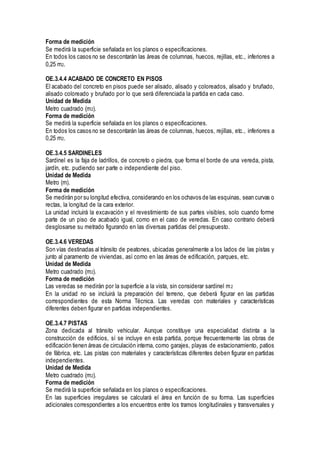 Forma de medición
Se medirá la superficie señalada en los planos o especificaciones.
En todos los casos no se descontarán las áreas de columnas, huecos, rejillas, etc., inferiores a
0,25 m2.
OE.3.4.4 ACABADO DE CONCRETO EN PISOS
El acabado del concreto en pisos puede ser alisado, alisado y coloreados, alisado y bruñado,
alisado coloreado y bruñado por lo que será diferenciada la partida en cada caso.
Unidad de Medida
Metro cuadrado (m2).
Forma de medición
Se medirá la superficie señalada en los planos o especificaciones.
En todos los casos no se descontarán las áreas de columnas, huecos, rejillas, etc., inferiores a
0,25 m2.
OE.3.4.5 SARDINELES
Sardinel es la faja de ladrillos, de concreto o piedra, que forma el borde de una vereda, pista,
jardín, etc. pudiendo ser parte o independiente del piso.
Unidad de Medida
Metro (m).
Forma de medición
Se medirán por su longitud efectiva, considerando en los ochavos de las esquinas, sean curvas o
rectas, la longitud de la cara exterior.
La unidad incluirá la excavación y el revestimiento de sus partes visibles, solo cuando forme
parte de un piso de acabado igual, como en el caso de veredas. En caso contrario deberá
desglosarse su metrado figurando en las diversas partidas del presupuesto.
OE.3.4.6 VEREDAS
Son vías destinadas al tránsito de peatones, ubicadas generalmente a los lados de las pistas y
junto al paramento de viviendas, así como en las áreas de edificación, parques, etc.
Unidad de Medida
Metro cuadrado (m2).
Forma de medición
Las veredas se medirán por la superficie a la vista, sin considerar sardinel m2
En la unidad no se incluirá la preparación del terreno, que deberá figurar en las partidas
correspondientes de esta Norma Técnica. Las veredas con materiales y características
diferentes deben figurar en partidas independientes.
OE.3.4.7 PISTAS
Zona dedicada al tránsito vehicular. Aunque constituye una especialidad distinta a la
construcción de edificios, sí se incluye en esta partida, porque frecuentemente las obras de
edificación tienen áreas de circulación interna, como garajes, playas de estacionamiento, patios
de fábrica, etc. Las pistas con materiales y características diferentes deben figurar en partidas
independientes.
Unidad de Medida
Metro cuadrado (m2).
Forma de medición
Se medirá la superficie señalada en los planos o especificaciones.
En las superficies irregulares se calculará el área en función de su forma. Las superficies
adicionales correspondientes a los encuentros entre los tramos longitudinales y transversales y
 