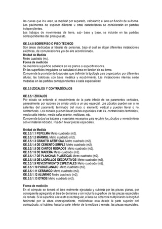 las curvas que los unen, se medirán por separado, calculando el área en función de su forma.
Los pavimentos de espesor diferente u otras características se considerarán en partidas
independientes.
Los trabajos de movimientos de tierra, sub- base y base, se incluirán en las partidas
correspondientes del presupuesto.
OE.3.4.8 SOBREPISO O PISO TÉCNICO
Son áreas dedicadas al tránsito de personas, bajo el cual se alojan diferentes instalaciones
eléctricas, de comunicaciones y/o de aire acondicionado.
Unidad de Medida
Metro cuadrado (m2).
Forma de medición
Se medirá la superficie señalada en los planos o especificaciones.
En las superficies irregulares se calculará el área en función de su forma.
Comprende la provisión de los postes que definirán la tipología para organizarlos por diferentes
alturas; las baldosas con base metálica y recubrimiento. Las instalaciones internas serán
metradas en las partidas correspondientes a cada especialidad
OE.3.5 ZOCALOS Y CONTRAZÓCALOS
OE.3.5.1 ZOCALOS
Por zócalo se entiende el recubrimiento de la parte inferior de los paramentos verticales,
generalmente por razones de ornato unido a un uso especial. Los zócalos pueden ser o no
salientes del paramento terminado del muro o elemento vertical y pueden llevar o no
contrazócalo. Los zócalos pueden llevar piezas especiales esto es, contrazócalos terminales,
media caña interior, media caña exterior, molduras, etc.
Comprende todos los trabajos y materiales necesarios para recubrir los zócalos o revestimiento
con el material indicado. Pueden llevar piezas especiales.
Unidad de Medida
OE.3.5.1.1 PEPELMA Metro cuadrado (m2).
OE.3.5.1.2 MÁRMOL Metro cuadrado (m2).
OE.3.5.1.3 GRANITO ARTIFICIAL Metro cuadrado (m2).
OE.3.5.1.4 DE CEMENTO SIMPLE Metro cuadrado (m2).
OE.3.5.1.5 DE CANTOS RODADOS Metro cuadrado (m2).
OE.3.5.1.6 DE MADERA Metro cuadrado (m2).
OE.3.5.1.7 DE PLANCHAS PLÁSTICAS Metro cuadrado (m2).
OE.3.5.1.8 DE LADRILLOS DECORATIVOS Metro cuadrado (m2).
OE.3.5.1.9 REVESTIMIENTO ESPECIALES Metro cuadrado (m2).
OE.3.5.1.10 PORCELANATO Metro cuadrado (m2).
OE.3.5.1.11 CERÁMICO Metro cuadrado (m2).
OE.3.5.1.12 ALUMINIO Metro cuadrado (m2).
OE.3.5.1.13 OTROS Metro cuadrado (m2).
Forma de medición
En el cómputo se tomará el área realmente ejecutada y cubierta por las piezas planas, por
consiguiente agregando el área de derrames y sin incluir la superficie de las piezas especiales
de remate. Si la superficie a revestir es rectangular, el área se obtendrá multiplicando la longitud
horizontal por la altura correspondiente, midiéndose esta desde la parte superior del
contrazócalo, si hubiera, hasta la parte inferior de la moldura o remate, las piezas especiales,
 