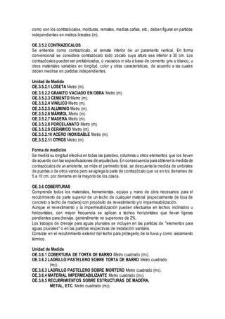 como son los contrazócalos, molduras, remates, medias cañas, etc., deben figurar en partidas
independientes en metros lineales (m).
OE.3.5.2 CONTRAZOCALOS
Se entiende como contrazócalo, el remate inferior de un paramento vertical. En forma
convencional se considera contrazócalo todo zócalo cuya altura sea inferior a 30 cm. Los
contrazócalos pueden ser prefabricados, o vaciados in situ a base de cemento gris o blanco, u
otros materiales variables en longitud, color y otras características, de acuerdo a las cuales
deben medirse en partidas independientes.
Unidad de Medida
OE.3.5.2.1 LOSETA Metro (m).
OE.3.5.2.2 GRANITO VACIADO EN OBRA Metro (m).
OE.3.5.2.3 CEMENTO Metro (m).
OE.3.5.2.4 VINÍLICO Metro (m).
OE.3.5.2.5 ALUMINIO Metro (m).
OE.3.5.2.6 MÁRMOL Metro (m).
OE.3.5.2.7 MADERA Metro (m).
OE.3.5.2.8 PORCELANATO Metro (m).
OE.3.5.2.9 CERÁMICO Metro (m).
OE.3.5.2.10 ACERO INOXIDABLE Metro (m).
OE.3.5.2.11 OTROS Metro (m).
Forma de medición
Se medirá su longitud efectiva en todas las paredes, columnas u otros elementos que los lleven
de acuerdo con las especificaciones de arquitectura. En consecuencia para obtener la medida de
contrazócalos de un ambiente, se mide el perímetro total, se descuenta la medida de umbrales
de puertas o de otros vanos pero se agrega la parte de contrazócalo que va en los derrames de
5 a 10 cm. por derrame en la mayoría de los casos.
OE.3.6 COBERTURAS
Comprende todos los materiales, herramientas, equipo y mano de obra necesarios para el
recubrimiento de parte superior de un techo de cualquier material (especialmente de losa de
concreto o techo de madera) con propósito de revestimiento y/o impermeabilización.
Aunque el revestimiento y la impermeabilización pueden efectuarse en techos inclinados u
horizontales, con mayor frecuencia se aplican a techos horizontales que llevan ligeras
pendientes para drenaje, generalmente no superiores de 2%.
Los trabajos de drenaje para aguas pluviales se incluyen en las partidas de "elementos para
aguas pluviales" o en las partidas respectivas de instalación sanitaria.
Consiste en el recubrimiento exterior del techo para protegerlo de la lluvia y como aislamiento
térmico.
Unidad de Medida
OE.3.6.1 COBERTURA DE TORTA DE BARRO Metro cuadrado (m2).
OE.3.6.2 LADRILLO PASTELERO SOBRE TORTA DE BARRO Metro cuadrado
(m2).
OE.3.6.3 LADRILLO PASTELERO SOBRE MORTERO Metro cuadrado (m2).
OE.3.6.4 MATERIAL IMPERMEABILIZANTE Metro cuadrado (m2).
OE.3.6.5 RECUBRIMIENTOS SOBRE ESTRUCTURAS DE MADERA,
METAL, ETC. Metro cuadrado (m2).
 