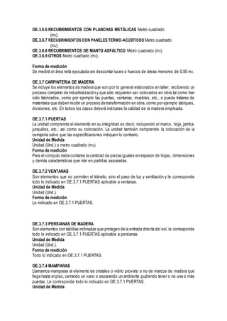 OE.3.6.6 RECUBRIMIENTOS CON PLANCHAS METÁLICAS Metro cuadrado
(m2).
OE.3.6.7 RECUBRIMIENTOS CON PANELES TERMO-ACÚSTICOS Metro cuadrado
(m2).
OE.3.6.8 RECUBRIMIENTOS DE MANTO ASFÁLTICO Metro cuadrado (m2).
OE.3.6.9 OTROS Metro cuadrado (m2).
Forma de medición
Se medirá el área neta ejecutada sin descontar luces o huecos de áreas menores de 0,50 m2.
OE.3.7 CARPINTERIA DE MADERA
Se incluye los elementos de madera que son por lo general elaborados en taller, recibiendo un
proceso completo de industrialización y que sólo requieren ser colocados en obra tal como han
sido fabricados, como por ejemplo las puertas, ventanas, muebles, etc., o puede tratarse de
materiales que deben recibir un proceso de transformación en obra, corno por ejemplo tabiques,
divisiones, etc. En todos los casos deberá indicarse la calidad de la madera empleada.
OE.3.7.1 PUERTAS
La unidad comprende el elemento en su integridad es decir, incluyendo el marco, hoja, jamba,
junquillos, etc.; así como su colocación. La unidad también comprende la colocación de la
cerrajería salvo que las especificaciones indiquen lo contrario.
Unidad de Medida
Unidad (Und.) o metro cuadrado (m2).
Forma de medición
Para el cómputo debe contarse la cantidad de piezas iguales en espesor de hojas, dimensiones
y demás características que irán en partidas separadas.
OE.3.7.2 VENTANAS
Son elementos que no permiten el tránsito, sino el paso de luz y ventilación y le corresponde
todo lo indicado en OE.3.7.1 PUERTAS aplicable a ventanas.
Unidad de Medida
Unidad (Und.).
Forma de medición
Lo indicado en OE.3.7.1 PUERTAS.
OE.3.7.3 PERSIANAS DE MADERA
Son elementos con tablillas inclinadas que protegen de la entrada directa del sol, le corresponde
todo lo indicado en OE.3.7.1 PUERTAS aplicable a persianas.
Unidad de Medida
Unidad (Und.).
Forma de medición
Todo lo indicado en OE.3.7.1 PUERTAS.
OE.3.7.4 MAMPARAS
Llamamos mamparas al elemento de cristales o vidrio provisto o no de marcos de madera que
llega hasta el piso, cerrando un vano o separando un ambiente pudiendo tener o no una o más
puertas. Le corresponde todo lo indicado en OE.3.7.1 PUERTAS.
Unidad de Medida
 