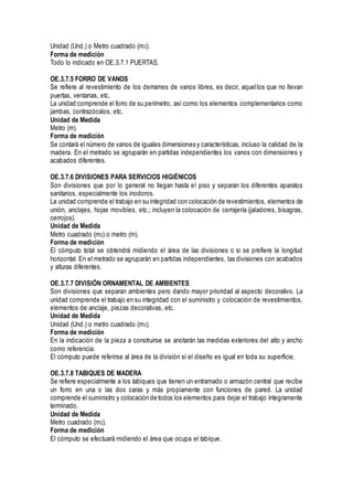 Unidad (Und.) o Metro cuadrado (m2).
Forma de medición
Todo lo indicado en OE.3.7.1 PUERTAS.
OE.3.7.5 FORRO DE VANOS
Se refiere al revestimiento de los derrames de vanos libres, es decir, aquellos que no llevan
puertas, ventanas, etc.
La unidad comprende el forro de su perímetro, así como los elementos complementarios como
jambas, contrazócalos, etc.
Unidad de Medida
Metro (m).
Forma de medición
Se contará el número de vanos de iguales dimensiones y características, incluso la calidad de la
madera. En el metrado se agruparán en partidas independientes los vanos con dimensiones y
acabados diferentes.
OE.3.7.6 DIVISIONES PARA SERVICIOS HIGIÉNICOS
Son divisiones que por lo general no llegan hasta el piso y separan los diferentes aparatos
sanitarios, especialmente los inodoros.
La unidad comprende el trabajo en su integridad con colocación de revestimientos, elementos de
unión, anclajes, hojas movibles, etc.; incluyen la colocación de cerrajería (jaladores, bisagras,
cerrojos).
Unidad de Medida
Metro cuadrado (m2) o metro (m).
Forma de medición
El cómputo total se obtendrá midiendo el área de las divisiones o si se prefiere la longitud
horizontal. En el metrado se agruparán en partidas independientes, las divisiones con acabados
y alturas diferentes.
OE.3.7.7 DIVISIÓN ORNAMENTAL DE AMBIENTES
Son divisiones que separan ambientes pero dando mayor prioridad al aspecto decorativo. La
unidad comprende el trabajo en su integridad con el suministro y colocación de revestimientos,
elementos de anclaje, piezas decorativas, etc.
Unidad de Medida
Unidad (Und.) o metro cuadrado (m2).
Forma de medición
En la indicación de la pieza a construirse se anotarán las medidas exteriores del alto y ancho
como referencia.
El cómputo puede referirse al área de la división si el diseño es igual en toda su superficie.
OE.3.7.8 TABIQUES DE MADERA
Se refiere especialmente a los tabiques que tienen un entramado o armazón central que recibe
un forro en una o las dos caras y más propiamente con funciones de pared. La unidad
comprende el suministro y colocación de todos los elementos para dejar el trabajo íntegramente
terminado.
Unidad de Medida
Metro cuadrado (m2).
Forma de medición
El cómputo se efectuará midiendo el área que ocupa el tabique.
 