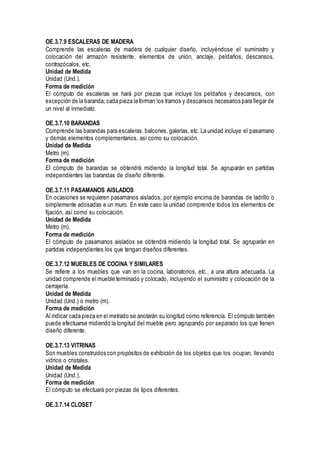 OE.3.7.9 ESCALERAS DE MADERA
Comprende las escaleras de madera de cualquier diseño, incluyéndose el suministro y
colocación del armazón resistente, elementos de unión, anclaje, peldaños, descansos,
contrazócalos, etc.
Unidad de Medida
Unidad (Und.).
Forma de medición
El cómputo de escaleras se hará por piezas que incluye los peldaños y descansos, con
excepción de la baranda; cada pieza la forman los tramos y descansos necesarios para llegar de
un nivel al inmediato.
OE.3.7.10 BARANDAS
Comprende las barandas para escaleras, balcones, galerías, etc. La unidad incluye el pasamano
y demás elementos complementarios, así como su colocación.
Unidad de Medida
Metro (m).
Forma de medición
El cómputo de barandas se obtendrá midiendo la longitud total. Se agruparán en partidas
independientes las barandas de diseño diferente.
OE.3.7.11 PASAMANOS AISLADOS
En ocasiones se requieren pasamanos aislados, por ejemplo encima de barandas de ladrillo o
simplemente adosadas a un muro. En este caso la unidad comprende todos los elementos de
fijación, así como su colocación.
Unidad de Medida
Metro (m).
Forma de medición
El cómputo de pasamanos aislados se obtendrá midiendo la longitud total. Se agruparán en
partidas independientes los que tengan diseños diferentes.
OE.3.7.12 MUEBLES DE COCINA Y SIMILARES
Se refiere a los muebles que van en la cocina, laboratorios, etc., a una altura adecuada. La
unidad comprende el mueble terminado y colocado, incluyendo el suministro y colocación de la
cerrajería.
Unidad de Medida
Unidad (Und.) o metro (m).
Forma de medición
Al indicar cada pieza en el metrado se anotarán su longitud como referencia. El cómputo también
puede efectuarse midiendo la longitud del mueble pero agrupando por separado los que tienen
diseño diferente.
OE.3.7.13 VITRINAS
Son muebles construidos con propósitos de exhibición de los objetos que los ocupan, llevando
vidrios o cristales.
Unidad de Medida
Unidad (Und.).
Forma de medición
El cómputo se efectuará por piezas de tipos diferentes.
OE.3.7.14 CLOSET
 