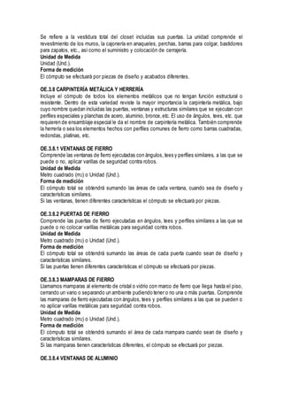 Se refiere a la vestidura total del closet incluidas sus puertas. La unidad comprende el
revestimiento de los muros, la cajonería en anaqueles, perchas, barras para colgar, bastidores
para zapatos, etc., así como el suministro y colocación de cerrajería.
Unidad de Medida
Unidad (Und.).
Forma de medición
El cómputo se efectuará por piezas de diseño y acabados diferentes.
OE.3.8 CARPINTERÍA METÁLICA Y HERRERÍA
Incluye el cómputo de todos los elementos metálicos que no tengan función estructural o
resistente. Dentro de esta variedad reviste la mayor importancia la carpintería metálica, bajo
cuyo nombre quedan incluidas las puertas, ventanas y estructuras similares que se ejecutan con
perfiles especiales y planchas de acero, aluminio, bronce,etc. El uso de ángulos, tees, etc. que
requieren de ensamblaje especial le da el nombre de carpintería metálica. También comprende
la herrería o sea los elementos hechos con perfiles comunes de fierro como barras cuadradas,
redondas, platinas, etc.
OE.3.8.1 VENTANAS DE FIERRO
Comprende las ventanas de fierro ejecutadas con ángulos, tees y perfiles similares, a las que se
puede o no, aplicar varillas de seguridad contra robos.
Unidad de Medida
Metro cuadrado (m2) o Unidad (Und.).
Forma de medición
El cómputo total se obtendrá sumando las áreas de cada ventana, cuando sea de diseño y
características similares.
Si las ventanas, tienen diferentes características el cómputo se efectuará por piezas.
OE.3.8.2 PUERTAS DE FIERRO
Comprende las puertas de fierro ejecutadas en ángulos, tees y perfiles similares a las que se
puede o no colocar varillas metálicas para seguridad contra robos.
Unidad de Medida
Metro cuadrado (m2) o Unidad (Und.).
Forma de medición
El cómputo total se obtendrá sumando las áreas de cada puerta cuando sean de diseño y
características similares.
Si las puertas tienen diferentes características el cómputo se efectuará por piezas.
OE.3.8.3 MAMPARAS DE FIERRO
Llamamos mamparas al elemento de cristal o vidrio con marco de fierro que llega hasta el piso,
cerrando un vano o separando un ambiente pudiendo tener o no una o más puertas. Comprende
las mamparas de fierro ejecutadas con ángulos, tees y perfiles similares a las que se pueden o
no aplicar varillas metálicas para seguridad contra robos.
Unidad de Medida
Metro cuadrado (m2) o Unidad (Und.).
Forma de medición
El cómputo total se obtendrá sumando el área de cada mampara cuando sean de diseño y
características similares.
Si las mamparas tienen características diferentes, el cómputo se efectuará por piezas.
OE.3.8.4 VENTANAS DE ALUMINIO
 