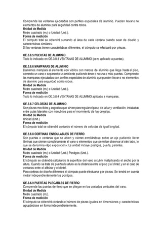 Comprende las ventanas ejecutadas con perfiles especiales de aluminio. Pueden llevar o no
elementos de aluminio para seguridad contra robos.
Unidad de Medida
Metro cuadrado (m2) o Unidad (Und.).
Forma de medición
El cómputo total se obtendrá sumando el área de cada ventana cuando sean de diseño y
características similares.
Si las ventanas tienen características diferentes, el cómputo se efectuará por piezas.
OE.3.8.5 PUERTAS DE ALUMINIO
Todo lo indicado en OE.3.8.4 VENTANAS DE ALUMINIO (pero aplicado a puertas).
OE.3.8.6 MAMPARAS DE ALUMINIO
Llamamos mampara al elemento con vidrios con marcos de aluminio que llega hasta el piso,
cerrando un vano o separando un ambiente pudiendo tener o no una o más puertas. Comprende
las mamparas ejecutadas con perfiles especiales de aluminio que pueden llevar o no elementos
de aluminio para seguridad contra robos.
Unidad de Medida
Metro cuadrado (m2) o Unidad (Und.).
Forma de medición
Todo lo indicado en OE.3.8.4 VENTANAS DE ALUMINIO aplicado a mamparas.
OE.3.8.7 CELOSÍAS DE ALUMINIO
Son piezas movibles y angostas que sirven para regular el paso de la luz y ventilación, instaladas
entre guías laterales con manubrios para el movimiento de las celosías.
Unidad de Medida
Unidad (Und.)
Forma de medición
El cómputo total se obtendrá contando el número de celosías de igual longitud.
OE.3.8.8 CORTINAS ENROLLABLES DE FIERRO
Son puertas o ventanas que se abren y cierran enrollándose sobre un eje pudiendo llevar
láminas que cierran completamente el vano o elementos que permitan observar al otro lado, lo
que se denomina «tipo exposición». La unidad incluye postigos, puerta, parantes.
Unidad de Medida
Metro cuadrado (m2) o Unidad (Und.) Postigos (Und.).
Forma de medición
El cómputo se obtendrá calculando la superficie del vano a cubrir multiplicando el ancho por la
altura. Cuando se trata de puertas la altura es la distancia entre el piso y el dintel; y en el caso de
ventanas entre el alfeizar y el dintel.
Para cortinas de diseño diferentes el cómputo puede efectuarse por piezas. Se tendrá en cuenta
metrar independientemente los postigos.
OE.3.8.9 PUERTAS PLEGABLES DE FIERRO
Comprende las puertas de fierro que se pliegan en los costados verticales del vano.
Unidad de Medida
Metro cuadrado (m2).
Forma de medición
El cómputo se obtendrá contando el número de piezas iguales en dimensiones y características
agrupándose en forma independientemente.
 
