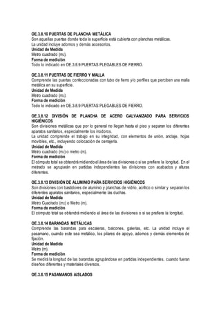 OE.3.8.10 PUERTAS DE PLANCHA METÁLICA
Son aquellas puertas donde toda la superficie está cubierta con planchas metálicas.
La unidad incluye adornos y demás accesorios.
Unidad de Medida
Metro cuadrado (m2).
Forma de medición
Todo lo indicado en OE.3.8.9 PUERTAS PLEGABLES DE FIERRO.
OE.3.8.11 PUERTAS DE FIERRO Y MALLA
Comprende las puertas confeccionadas con tubo de fierro y/o perfiles que perciben una malla
metálica en su superficie.
Unidad de Medida
Metro cuadrado (m2).
Forma de medición
Todo lo indicado en OE.3.8.9 PUERTAS PLEGABLES DE FIERRO.
OE.3.8.12 DIVISIÓN DE PLANCHA DE ACERO GALVANIZADO PARA SERVICIOS
HIGIÉNICOS
Son divisiones metálicas que por lo general no llegan hasta el piso y separan los diferentes
aparatos sanitarios, especialmente los inodoros.
La unidad comprende el trabajo en su integridad, con elementos de unión, anclaje, hojas
movibles, etc., incluyendo colocación de cerrajería.
Unidad de Medida
Metro cuadrado (m2) o metro (m).
Forma de medición
El cómputo total se obtendrá midiendo el área de las divisiones o si se prefiere la longitud. En el
metrado se agruparán en partidas independientes las divisiones con acabados y alturas
diferentes.
OE.3.8.13 DIVISIÓN DE ALUMINIO PARA SERVICIOS HIGIÉNICOS
Son divisiones con bastidores de aluminio y planchas de vidrio, acrílico o similar y separan los
diferentes aparatos sanitarios, especialmente las duchas.
Unidad de Medida
Metro Cuadrado (m2) o Metro (m).
Forma de medición
El cómputo total se obtendrá midiendo el área de las divisiones o si se prefiere la longitud.
OE.3.8.14 BARANDAS METÁLICAS
Comprende las barandas para escaleras, balcones, galerías, etc. La unidad incluye el
pasamano, cuando este sea metálico, los pilares de apoyo, adornos y demás elementos de
fijación.
Unidad de Medida
Metro (m).
Forma de medición
Se medirá la longitud de las barandas agrupándose en partidas independientes, cuando fueran
diseños diferentes y materiales diversos.
OE.3.8.15 PASAMANOS AISLADOS
 