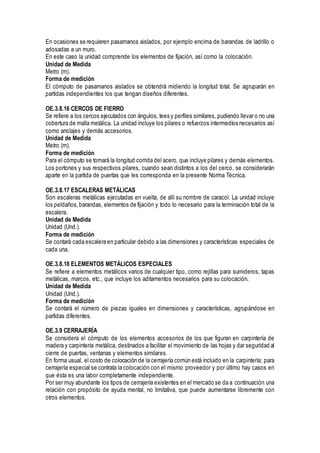 En ocasiones se requieren pasamanos aislados, por ejemplo encima de barandas de ladrillo o
adosadas a un muro.
En este caso la unidad comprende los elementos de fijación, así como la colocación.
Unidad de Medida
Metro (m).
Forma de medición
El cómputo de pasamanos aislados se obtendrá midiendo la longitud total. Se agruparán en
partidas independientes los que tengan diseños diferentes.
OE.3.8.16 CERCOS DE FIERRO
Se refiere a los cercos ejecutados con ángulos, tees y perfiles similares, pudiendo llevar o no una
cobertura de malla metálica. La unidad incluye los pilares o refuerzos intermedios necesarios así
como anclajes y demás accesorios.
Unidad de Medida
Metro (m).
Forma de medición
Para el cómputo se tomará la longitud corrida del acero, que incluye pilares y demás elementos.
Los portones y sus respectivos pilares, cuando sean distintos a los del cerco, se considerarán
aparte en la partida de puertas que les corresponda en la presente Norma Técnica.
OE.3.8.17 ESCALERAS METÁLICAS
Son escaleras metálicas ejecutadas en vuelta, de allí su nombre de caracol. La unidad incluye
los peldaños,barandas, elementos de fijación y todo lo necesario para la terminación total de la
escalera.
Unidad de Medida
Unidad (Und.).
Forma de medición
Se contará cada escalera en particular debido a las dimensiones y características especiales de
cada una.
OE.3.8.18 ELEMENTOS METÁLICOS ESPECIALES
Se refiere a elementos metálicos varios de cualquier tipo, como rejillas para sumideros, tapas
metálicas, marcos, etc., que incluye los aditamentos necesarios para su colocación.
Unidad de Medida
Unidad (Und.).
Forma de medición
Se contará el número de piezas iguales en dimensiones y características, agrupándose en
partidas diferentes.
OE.3.9 CERRAJERÍA
Se considera el cómputo de los elementos accesorios de los que figuran en carpintería de
madera y carpintería metálica, destinados a facilitar el movimiento de las hojas y dar seguridad al
cierre de puertas, ventanas y elementos similares.
En forma usual, el costo de colocación de la cerrajería común está incluido en la carpintería; para
cerrajería especial se contrata la colocación con el mismo proveedor y por último hay casos en
que ésta es una labor completamente independiente.
Por ser muy abundante los tipos de cerrajería existentes en el mercado se da a continuación una
relación con propósito de ayuda mental, no limitativa, que puede aumentarse libremente con
otros elementos.
 