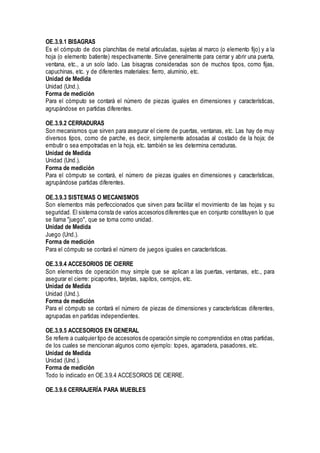 OE.3.9.1 BISAGRAS
Es el cómputo de dos planchitas de metal articuladas, sujetas al marco (o elemento fijo) y a la
hoja (o elemento batiente) respectivamente. Sirve generalmente para cerrar y abrir una puerta,
ventana, etc., a un solo lado. Las bisagras consideradas son de muchos tipos, como fijas,
capuchinas, etc. y de diferentes materiales: fierro, aluminio, etc.
Unidad de Medida
Unidad (Und.).
Forma de medición
Para el cómputo se contará el número de piezas iguales en dimensiones y características,
agrupándose en partidas diferentes.
OE.3.9.2 CERRADURAS
Son mecanismos que sirven para asegurar el cierre de puertas, ventanas, etc. Las hay de muy
diversos tipos, como de parche, es decir, simplemente adosadas al costado de la hoja; de
embutir o sea empotradas en la hoja, etc. también se les determina cerraduras.
Unidad de Medida
Unidad (Und.).
Forma de medición
Para el cómputo se contará, el número de piezas iguales en dimensiones y características,
agrupándose partidas diferentes.
OE.3.9.3 SISTEMAS O MECANISMOS
Son elementos más perfeccionados que sirven para facilitar el movimiento de las hojas y su
seguridad. El sistema consta de varios accesorios diferentes que en conjunto constituyen lo que
se llama "juego", que se toma como unidad.
Unidad de Medida
Juego (Und.).
Forma de medición
Para el cómputo se contará el número de juegos iguales en características.
OE.3.9.4 ACCESORIOS DE CIERRE
Son elementos de operación muy simple que se aplican a las puertas, ventanas, etc., para
asegurar el cierre: picaportes, tarjetas, sapitos, cerrojos, etc.
Unidad de Medida
Unidad (Und.).
Forma de medición
Para el cómputo se contará el número de piezas de dimensiones y características diferentes,
agrupadas en partidas independientes.
OE.3.9.5 ACCESORIOS EN GENERAL
Se refiere a cualquier tipo de accesorios de operación simple no comprendidos en otras partidas,
de los cuales se mencionan algunos como ejemplo: topes, agarradera, pasadores, etc.
Unidad de Medida
Unidad (Und.).
Forma de medición
Todo lo indicado en OE.3.9.4 ACCESORIOS DE CIERRE.
OE.3.9.6 CERRAJERÍA PARA MUEBLES
 