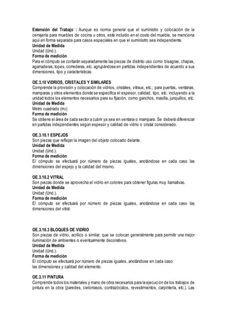 Extensión del Trabajo : Aunque es norma general que el suministro y colocación de la
cerrajería para muebles de cocina u otros, esté incluido en el costo del mueble, se menciona
aquí en forma separada para casos especiales en que el suministro sea independiente.
Unidad de Medida
Unidad (Und.).
Forma de medición
Para el cómputo se contarán separadamente las piezas de distinto uso como bisagras, chapas,
agarraderas, topes, correderas, etc. agrupándose en partidas independientes de acuerdo a sus
dimensiones, tipo y características.
OE.3.10 VIDRIOS, CRISTALES Y SIMILARES
Comprende la provisión y colocación de vidrios, cristales, vitraux, etc.; para puertas, ventanas,
mamparas y otros elementos donde se especifica el espesor, calidad, tipo, etc. incluyendo a la
unidad todos los elementos necesarios para su fijación, como ganchos, masilla, junquillos, etc.
Unidad de Medida
Metro cuadrado (m2)
Forma de medición
Se obtiene el área de cada sector a cubrir ya sea en ventana o mampara. Se deberá diferenciar
en partidas independientes según espesor y calidad de vidrio o cristal considerado.
OE.3.10.1 ESPEJOS
Son piezas que reflejan la imagen del objeto colocado delante.
Unidad de Medida
Unidad (Und.).
Forma de medición
El cómputo se efectuará por número de piezas iguales, anotándose en cada caso las
dimensiones del espejo y la calidad del mismo.
OE.3.10.2 VITRAL
Son piezas donde se aprovecha el vidrio en colores para obtener figuras muy llamativas.
Unidad de Medida
Unidad (Und.).
Forma de medición
El cómputo se efectuará por número de piezas iguales, anotándose en cada caso las
dimensiones del vitral.
OE.3.10.3 BLOQUES DE VIDRIO
Son piezas de vidrio, acrílico o similar, que se colocan generalmente para permitir una mejor
iluminación de ambientes o eventualmente decorativos.
Unidad de Medida
Unidad (Und.).
Forma de medición
El cómputo se efectuará por número de piezas iguales, anotándose en cada caso
las dimensiones y calidad del elemento.
OE.3.11 PINTURA
Comprende todos los materiales y mano de obra necesarios para la ejecución de los trabajos de
pintura en la obra (paredes, cielorrasos, contrazócalos, revestimientos, carpintería, etc.). Las
 