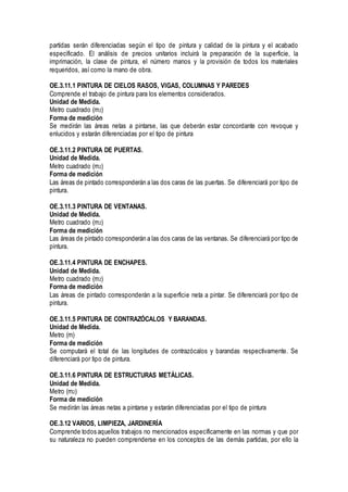 partidas serán diferenciadas según el tipo de pintura y calidad de la pintura y el acabado
especificado. El análisis de precios unitarios incluirá la preparación de la superficie, la
imprimación, la clase de pintura, el número manos y la provisión de todos los materiales
requeridos, así como la mano de obra.
OE.3.11.1 PINTURA DE CIELOS RASOS, VIGAS, COLUMNAS Y PAREDES
Comprende el trabajo de pintura para los elementos considerados.
Unidad de Medida.
Metro cuadrado (m2)
Forma de medición
Se medirán las áreas netas a pintarse, las que deberán estar concordante con revoque y
enlucidos y estarán diferenciadas por el tipo de pintura
OE.3.11.2 PINTURA DE PUERTAS.
Unidad de Medida.
Metro cuadrado (m2)
Forma de medición
Las áreas de pintado corresponderán a las dos caras de las puertas. Se diferenciará por tipo de
pintura.
OE.3.11.3 PINTURA DE VENTANAS.
Unidad de Medida.
Metro cuadrado (m2)
Forma de medición
Las áreas de pintado corresponderán a las dos caras de las ventanas. Se diferenciará por tipo de
pintura.
OE.3.11.4 PINTURA DE ENCHAPES.
Unidad de Medida.
Metro cuadrado (m2)
Forma de medición
Las áreas de pintado corresponderán a la superficie neta a pintar. Se diferenciará por tipo de
pintura.
OE.3.11.5 PINTURA DE CONTRAZÓCALOS Y BARANDAS.
Unidad de Medida.
Metro (m)
Forma de medición
Se computará el total de las longitudes de contrazócalos y barandas respectivamente. Se
diferenciará por tipo de pintura.
OE.3.11.6 PINTURA DE ESTRUCTURAS METÁLICAS.
Unidad de Medida.
Metro (m2)
Forma de medición
Se medirán las áreas netas a pintarse y estarán diferenciadas por el tipo de pintura
OE.3.12 VARIOS, LIMPIEZA, JARDINERÍA
Comprende todos aquellos trabajos no mencionados específicamente en las normas y que por
su naturaleza no pueden comprenderse en los conceptos de las demás partidas, por ello la
 