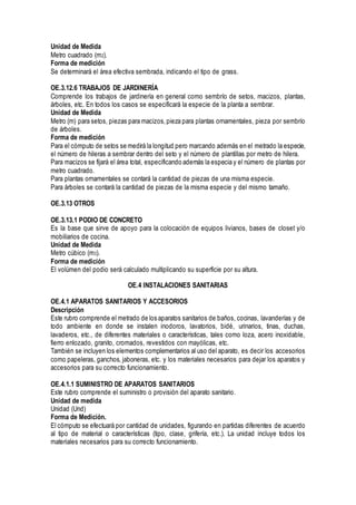 Unidad de Medida
Metro cuadrado (m2).
Forma de medición
Se determinará el área efectiva sembrada, indicando el tipo de grass.
OE.3.12.6 TRABAJOS DE JARDINERÍA
Comprende los trabajos de jardinería en general como sembrío de setos, macizos, plantas,
árboles, etc. En todos los casos se especificará la especie de la planta a sembrar.
Unidad de Medida
Metro (m) para setos, piezas para macizos,pieza para plantas ornamentales, pieza por sembrío
de árboles.
Forma de medición
Para el cómputo de setos se medirá la longitud pero marcando además en el metrado la especie,
el número de hileras a sembrar dentro del seto y el número de plantillas por metro de hilera.
Para macizos se fijará el área total, especificando además la especia y el número de plantas por
metro cuadrado.
Para plantas ornamentales se contará la cantidad de piezas de una misma especie.
Para árboles se contará la cantidad de piezas de la misma especie y del mismo tamaño.
OE.3.13 OTROS
OE.3.13.1 PODIO DE CONCRETO
Es la base que sirve de apoyo para la colocación de equipos livianos, bases de closet y/o
mobiliarios de cocina.
Unidad de Medida
Metro cúbico (m3).
Forma de medición
El volúmen del podio será calculado multiplicando su superficie por su altura.
OE.4 INSTALACIONES SANITARIAS
OE.4.1 APARATOS SANITARIOS Y ACCESORIOS
Descripción
Este rubro comprende el metrado de los aparatos sanitarios de baños, cocinas, lavanderías y de
todo ambiente en donde se instalen inodoros, lavatorios, bidé, urinarios, tinas, duchas,
lavaderos, etc., de diferentes materiales o características, tales como loza, acero inoxidable,
fierro enlozado, granito, cromados, revestidos con mayólicas, etc.
También se incluyen los elementos complementarios al uso del aparato, es decir los accesorios
como papeleras, ganchos, jaboneras, etc. y los materiales necesarios para dejar los aparatos y
accesorios para su correcto funcionamiento.
OE.4.1.1 SUMINISTRO DE APARATOS SANITARIOS
Este rubro comprende el suministro o provisión del aparato sanitario.
Unidad de medida
Unidad (Und)
Forma de Medición.
El cómputo se efectuará por cantidad de unidades, figurando en partidas diferentes de acuerdo
al tipo de material o características (tipo, clase, grifería, etc.). La unidad incluye todos los
materiales necesarios para su correcto funcionamiento.
 