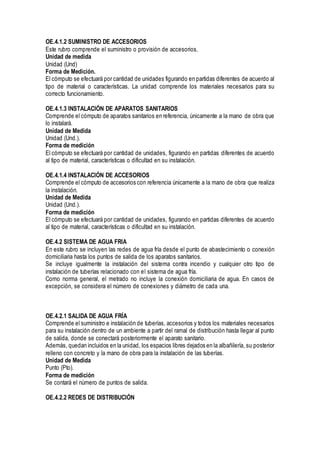 OE.4.1.2 SUMINISTRO DE ACCESORIOS
Este rubro comprende el suministro o provisión de accesorios.
Unidad de medida
Unidad (Und)
Forma de Medición.
El cómputo se efectuará por cantidad de unidades figurando en partidas diferentes de acuerdo al
tipo de material o características. La unidad comprende los materiales necesarios para su
correcto funcionamiento.
OE.4.1.3 INSTALACIÓN DE APARATOS SANITARIOS
Comprende el cómputo de aparatos sanitarios en referencia, únicamente a la mano de obra que
lo instalará.
Unidad de Medida
Unidad (Und.).
Forma de medición
El cómputo se efectuará por cantidad de unidades, figurando en partidas diferentes de acuerdo
al tipo de material, características o dificultad en su instalación.
OE.4.1.4 INSTALACIÓN DE ACCESORIOS
Comprende el cómputo de accesorios con referencia únicamente a la mano de obra que realiza
la instalación.
Unidad de Medida
Unidad (Und.).
Forma de medición
El cómputo se efectuará por cantidad de unidades, figurando en partidas diferentes de acuerdo
al tipo de material, características o dificultad en su instalación.
OE.4.2 SISTEMA DE AGUA FRIA
En este rubro se incluyen las redes de agua fría desde el punto de abastecimiento o conexión
domiciliaria hasta los puntos de salida de los aparatos sanitarios.
Se incluye igualmente la instalación del sistema contra incendio y cualquier otro tipo de
instalación de tuberías relacionado con el sistema de agua fría.
Como norma general, el metrado no incluye la conexión domiciliaria de agua. En casos de
excepción, se considera el número de conexiones y diámetro de cada una.
OE.4.2.1 SALIDA DE AGUA FRÍA
Comprende el suministro e instalación de tuberías, accesorios y todos los materiales necesarios
para su instalación dentro de un ambiente a partir del ramal de distribución hasta llegar al punto
de salida, donde se conectará posteriormente el aparato sanitario.
Además, quedan incluidos en la unidad, los espacios libres dejados en la albañilería, su posterior
relleno con concreto y la mano de obra para la instalación de las tuberías.
Unidad de Medida
Punto (Pto).
Forma de medición
Se contará el número de puntos de salida.
OE.4.2.2 REDES DE DISTRIBUCIÓN
 