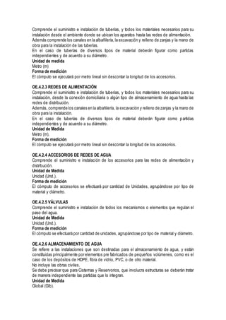 Comprende el suministro e instalación de tuberías, y todos los materiales necesarios para su
instalación desde el ambiente donde se ubican los aparatos hasta las redes de alimentación.
Además comprende los canales en la albañilería, la excavación y relleno de zanjas y la mano de
obra para la instalación de las tuberías.
En el caso de tuberías de diversos tipos de material deberán figurar como partidas
independientes y de acuerdo a su diámetro.
Unidad de medida
Metro (m)
Forma de medición
El cómputo se ejecutará por metro lineal sin descontar la longitud de los accesorios.
OE.4.2.3 REDES DE ALIMENTACIÓN
Comprende el suministro e instalación de tuberías, y todos los materiales necesarios para su
instalación, desde la conexión domiciliaria o algún tipo de almacenamiento de agua hasta las
redes de distribución.
Además, comprende los canales en la albañilería, la excavación y relleno de zanjas y la mano de
obra para la instalación.
En el caso de tuberías de diversos tipos de material deberán figurar como partidas
independientes y de acuerdo a su diámetro.
Unidad de Medida
Metro (m).
Forma de medición
El cómputo se ejecutará por metro lineal sin descontar la longitud de los accesorios.
OE.4.2.4 ACCESORIOS DE REDES DE AGUA
Comprende el suministro e instalación de los accesorios para las redes de alimentación y
distribución.
Unidad de Medida
Unidad (Und.).
Forma de medición
El cómputo de accesorios se efectuará por cantidad de Unidades, agrupándose por tipo de
material y diámetro.
OE.4.2.5 VÁLVULAS
Comprende el suministro e instalación de todos los mecanismos o elementos que regulan el
paso del agua.
Unidad de Medida
Unidad (Und.).
Forma de medición
El cómputo se efectuará por cantidad de unidades, agrupándose por tipo de material y diámetro.
OE.4.2.6 ALMACENAMIENTO DE AGUA
Se refiere a las instalaciones que son destinadas para el almacenamiento de agua, y están
constituidas principalmente por elementos pre fabricados de pequeños volúmenes, como es el
caso de los depósitos de HDPE, fibra de vidrio, PVC, o de otro material.
No incluye las obras civiles.
Se debe precisar que para Cisternas y Reservorios, que involucra estructuras se deberán tratar
de manera independiente las partidas que lo integran.
Unidad de Medida
Global (Glb).
 
