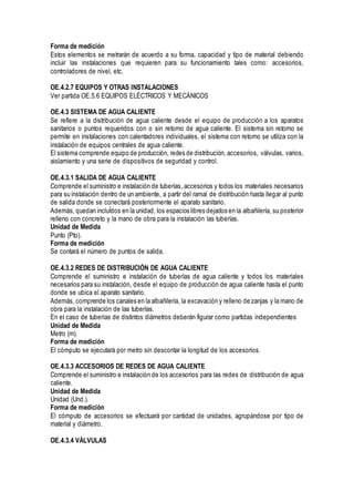 Forma de medición
Estos elementos se metrarán de acuerdo a su forma, capacidad y tipo de material debiendo
incluir las instalaciones que requieren para su funcionamiento tales como: accesorios,
controladores de nivel, etc.
OE.4.2.7 EQUIPOS Y OTRAS INSTALACIONES
Ver partida OE.5.6 EQUIPOS ELÉCTRICOS Y MECÁNICOS
OE.4.3 SISTEMA DE AGUA CALIENTE
Se refiere a la distribución de agua caliente desde el equipo de producción a los aparatos
sanitarios o puntos requeridos con o sin retorno de agua caliente. El sistema sin retorno se
permite en instalaciones con calentadores individuales, el sistema con retorno se utiliza con la
instalación de equipos centrales de agua caliente.
El sistema comprende equipo de producción, redes de distribución, accesorios, válvulas, varios,
aislamiento y una serie de dispositivos de seguridad y control.
OE.4.3.1 SALIDA DE AGUA CALIENTE
Comprende el suministro e instalación de tuberías, accesorios y todos los materiales necesarios
para su instalación dentro de un ambiente, a partir del ramal de distribución hasta llegar al punto
de salida donde se conectará posteriormente el aparato sanitario.
Además, quedan incluÍdos en la unidad, los espacios libres dejados en la albañilería, su posterior
relleno con concreto y la mano de obra para la instalación las tuberías.
Unidad de Medida
Punto (Pto).
Forma de medición
Se contará el número de puntos de salida.
OE.4.3.2 REDES DE DISTRIBUCIÓN DE AGUA CALIENTE
Comprende el suministro e instalación de tuberías de agua caliente y todos los materiales
necesarios para su instalación, desde el equipo de producción de agua caliente hasta el punto
donde se ubica el aparato sanitario.
Además, comprende los canales en la albañilería, la excavación y relleno de zanjas y la mano de
obra para la instalación de las tuberías.
En el caso de tuberías de distintos diámetros deberán figurar como partidas independientes
Unidad de Medida
Metro (m).
Forma de medición
El cómputo se ejecutará por metro sin descontar la longitud de los accesorios.
OE.4.3.3 ACCESORIOS DE REDES DE AGUA CALIENTE
Comprende el suministro e instalación de los accesorios para las redes de distribución de agua
caliente.
Unidad de Medida
Unidad (Und.).
Forma de medición
El cómputo de accesorios se efectuará por cantidad de unidades, agrupándose por tipo de
material y diámetro.
OE.4.3.4 VÁLVULAS
 