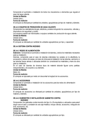 Comprende el suministro e instalación de todos los mecanismos o elementos que regulan el
paso del agua caliente.
Unidad de Medida
Unidad (Und.).
Forma de medición
El cómputo se efectuará por cantidad de unidades, agrupándose por tipo de material y diámetro.
OE.4.3.5 EQUIPOS DE PRODUCCIÓN DE AGUA CALIENTE
Comprenden los calentadores de gas, eléctricos y solares incluyendo los accesorios, válvulas y
dispositivos de seguridad y control.
Los equipos pueden ser individuales o equipos centrales de producción de agua caliente.
Unidad de Medida
Unidad (Und.).
Forma de medición
El cómputo se efectuará por cantidad de unidades agrupándose por tipo y capacidad.
OE.4.4 SISTEMA CONTRA INCENDIO
OE.4.4.1 REDES DE ALIMENTACIÓN
Extensión: Comprende el suministro e instalación de tuberías, y todos los materiales necesarios
para su instalación.
Además, comprende para el caso de tuberías enterradas los canales en la albañilería, la
excavación y relleno de zanjas y la mano de obra para la instalación de las tuberías, asimismo si
las tuberías fueran aéreas o adosadas también se considerará los materiales y mano de obra
para su instalación.
En el caso de tuberías de diversos tipos de material deberán figurar como partidas
independientes y de acuerdo a su diámetro.
Unidad de Medida
Metro (m).
Forma de medición
El cómputo se ejecutará por metro sin descontar la longitud de los accesorios.
OE.4.4.2 ACCESORIOS
Comprende el suministro e instalación de los accesorios para las redes de alimentación
Unidad de Medida
Unidad (Und.).
Forma de medición
El cómputo de accesorios se efectuará por cantidad de unidades, agrupándose por tipo de
material y diámetro.
OE.4.4.3 SUMINISTRO E INSTALACIÓN DE GABINETES CONTRA
INCENDIO
Comprenden los gabinetes contra incendio del tipo A o B empotrados o adosados para pared
según sea el caso y constaran de una caja metálica, incluye válvula, accesorios, manguera de
lona, accesorios, etc.
Unidad de Medida
Unidad (Und.).
Forma de medición
El cómputo se efectuará por cantidad de unidades agrupándose por tipo.
 