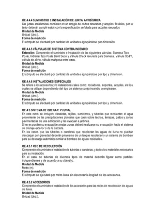 OE.4.4.4 SUMINISTRO E INSTALACIÓN DE JUNTA ANTISÍSMICA
Las juntas antisísmicas consisten en un arreglo de codos ranurados y acoples flexibles, por lo
tanto deberán cumplir estos con la especificación señalada para acoples ranurados
Unidad de Medida
Unidad (Und.).
Forma de medición
El cómputo se efectuará por cantidad de unidades agrupándose por dimensión.
OE.4.4.5 VÁLVULAS DE SISTEMA CONTRA INCENDIO
Extensión: Comprende el suministro e Instalación de las siguientes válvulas: Siamesa Tipo
Poste, Hidrante Tipo Poste Barril Seco y Válvula Check ranurada para Siamesa, Válvula OS&Y,
válvula de alivio, válvula mariposa entre otras.
Unidad de Medida
Unidad (Und.).
Forma de medición
El cómputo se efectuará por cantidad de unidades agrupándose por tipo y dimensión.
OE.4.4.6 INSTALACIONES ESPECIALES
Se refiere a los accesorios y/o instalaciones tales como: rociadores, soportes, acoples, etc los
cuales se utilizan dependiendo del tipo de sistema contra incendio a emplearse.
Unidad de Medida
Unidad (Und.).
Forma de medición
El cómputo se efectuará por cantidad de unidades agrupándose por tipo y dimensión.
OE.4.5 SISTEMA DE DRENAJE PLUVIAL
En este rubro se incluyen: canaletas, rejillas, sumideros, y tuberías que recolectan el agua
proveniente de las precipitaciones pluviales que caen sobre techos, terrazas, patios y zonas
pavimentadas de una edificación y las evacuan a jardines.
Si no es posible su evacuación a estas zonas deberá realizarse su evacuación hacia el sistema
de drenaje exterior o de la calzada.
En los casos que las tuberías o canaletas que recolectan las aguas de lluvia no puedan
descargar por gravedad deberán proveerse de un tanque recolector y un sistema de bombeo
para su descarga automática similar al bombeo de aguas residuales.
OE.4.5.1 RED DE RECOLECCIÓN
Comprende el suministro e instalación de tuberías o canaletas, y todos los materiales necesarios
para su instalación.
En el caso de tuberías de diversos tipos de material deberán figurar como partidas
independientes y de acuerdo a su diámetro.
Unidad de Medida
Metro (m).
Forma de medición
El cómputo se ejecutará por metro lineal sin descontar la longitud de los accesorios.
OE.4.5.2 ACCESORIOS
Comprende el suministro e instalación de los accesorios para las redes de recolección de aguas
de lluvia.
Unidad de Medida
Unidad (Und.).
 