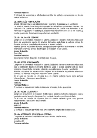 Forma de medición
El cómputo de accesorios se efectuará por cantidad de unidades, agrupándose por tipo de
material y diámetro.
OE.4.6 DESAGÜE Y VENTILACIÓN
En este rubro se incluyen las redes interiores y exteriores de desagüe y de ventilación.
Las redes de evacuación de desague comprenden las derivaciones, montantes o bajantes y los
colectores. Las tuberías de ventilación están constituidas por tuberías que acometen a la red
interna de desagüe cerca de las trampas, estableciendo una comunicación con el aire exterior, y
constan igualmente, de derivaciones y columnade ventilación.
OE.4.6.1 SALIDAS DE DESAGÜE
Comprende el suministro e instalación de tuberías, accesorios y todos los materiales necesarios
dentro de un ambiente a partir del ramal de derivación, hasta llegar al punto de entrada del
desagüe, donde se conectará posteriormente el aparato sanitario
Además, quedan incluidos en la unidad, los espacios libres dejados en la albañilería, su posterior
relleno con concreto y la mano de obra para la instalación de las tuberías.
Unidad de Medida
Punto (Pto).
Forma de medición
Se contará el número de puntos de entrada para desagüe.
OE.4.6.2 REDES DE DERIVACIÓN
Comprende el suministro e instalación de tuberías, accesorios y todos los materiales necesarios
para su instalación, desde el ambiente donde se ubica el aparato sanitario hasta las redes
colectoras incluyendo las montantes o bajantes, para tuberías de desagüe y ventilación.
Además comprende los espacios libres dejados en la albañilería, su posterior relleno con
concreto y la mano de obra para la instalación de las tuberías.
En el caso de tuberías de diversos tipos de material deberán figurar como partidas
independientes y de acuerdo a su diámetro.
Unidad de Medida
Metro (m).
Forma de Medición
El cómputo se ejecutará por metro sin descontar la longitud de los accesorios.
OE.4.6.3 REDES COLECTORAS
Comprende el suministro e instalación de tuberías de todos los materiales necesarios para su
instalación, desde las redes de derivación o montante hasta la conexión domiciliaria.
En el caso de tuberías de diversos tipos de material deberán figurar como partidas
independientes y de acuerdo a su diámetro.
Unidad de Medida
Metro (m).
Forma de medición
El cómputo se ejecutará por metro lineal sin descontar la longitud de los accesorios.
OE.4.6.4 ACCESORIOS DE REDES COLECTORAS
Comprende el suministro e instalación de los accesorios para las redes.
Unidad de Medida
Unidad (Und.)
Forma de medición
 