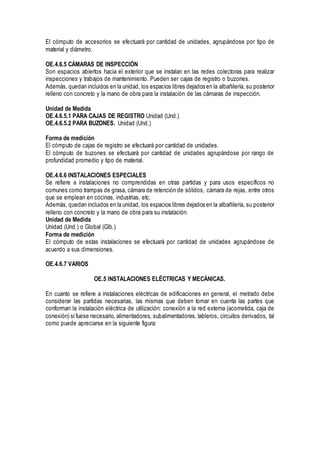 El cómputo de accesorios se efectuará por cantidad de unidades, agrupándose por tipo de
material y diámetro.
OE.4.6.5 CÁMARAS DE INSPECCIÓN
Son espacios abiertos hacia el exterior que se instalan en las redes colectoras para realizar
inspecciones y trabajos de mantenimiento. Pueden ser cajas de registro o buzones.
Además, quedan incluidos en la unidad, los espacios libres dejados en la albañilería, su posterior
relleno con concreto y la mano de obra para la instalación de las cámaras de inspección.
Unidad de Medida
OE.4.6.5.1 PARA CAJAS DE REGISTRO Unidad (Und.)
OE.4.6.5.2 PARA BUZONES. Unidad (Und.)
Forma de medición
El cómputo de cajas de registro se efectuará por cantidad de unidades.
El cómputo de buzones se efectuará por cantidad de unidades agrupándose por rango de
profundidad promedio y tipo de material.
OE.4.6.6 INSTALACIONES ESPECIALES
Se refiere a instalaciones no comprendidas en otras partidas y para usos específicos no
comunes como trampas de grasa, cámara de retención de sólidos, cámara de rejas, entre otros
que se emplean en cocinas, industrias, etc.
Además, quedan incluidos en la unidad, los espacios libres dejados en la albañilería, su posterior
relleno con concreto y la mano de obra para su instalación.
Unidad de Medida
Unidad (Und.) o Global (Glb.)
Forma de medición
El cómputo de estas instalaciones se efectuará por cantidad de unidades agrupándose de
acuerdo a sus dimensiones.
OE.4.6.7 VARIOS
OE.5 INSTALACIONES ELÉCTRICAS Y MECÁNICAS.
En cuanto se refiere a instalaciones eléctricas de edificaciones en general, el metrado debe
considerar las partidas necesarias, las mismas que deben tomar en cuenta las partes que
conforman la instalación eléctrica de utilización: conexión a la red externa (acometida, caja de
conexión) si fuese necesario, alimentadores, subalimentadores, tableros, circuitos derivados, tal
como puede apreciarse en la siguiente figura:
 