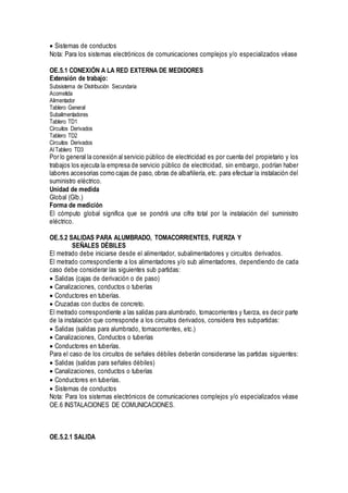 Sistemas de conductos
Nota: Para los sistemas electrónicos de comunicaciones complejos y/o especializados véase
OE.5.1 CONEXIÓN A LA RED EXTERNA DE MEDIDORES
Extensión de trabajo:
Subsistema de Distribución Secundaria
Acometida
Alimentador
Tablero General
Subalimentadores
Tablero TD1
Circuitos Derivados
Tablero TD2
Circuitos Derivados
Al Tablero TD3
Por lo general la conexión al servicio público de electricidad es por cuenta del propietario y los
trabajos los ejecuta la empresa de servicio público de electricidad, sin embargo, podrían haber
labores accesorias como cajas de paso, obras de albañilería, etc. para efectuar la instalación del
suministro eléctrico.
Unidad de medida
Global (Glb.)
Forma de medición
El cómputo global significa que se pondrá una cifra total por la instalación del suministro
eléctrico.
OE.5.2 SALIDAS PARA ALUMBRADO, TOMACORRIENTES, FUERZA Y
SEÑALES DÉBILES
El metrado debe iniciarse desde el alimentador, subalimentadores y circuitos derivados.
El metrado correspondiente a los alimentadores y/o sub alimentadores, dependiendo de cada
caso debe considerar las siguientes sub partidas:
Salidas (cajas de derivación o de paso)
Canalizaciones, conductos o tuberías
Conductores en tuberías.
Cruzadas con ductos de concreto.
El metrado correspondiente a las salidas para alumbrado, tomacorrientes y fuerza, es decir parte
de la instalación que corresponde a los circuitos derivados, considera tres subpartidas:
Salidas (salidas para alumbrado, tomacorrientes, etc.)
Canalizaciones, Conductos o tuberías
Conductores en tuberías.
Para el caso de los circuitos de señales débiles deberán considerarse las partidas siguientes:
Salidas (salidas para señales débiles)
Canalizaciones, conductos o tuberías
Conductores en tuberías.
Sistemas de conductos
Nota: Para los sistemas electrónicos de comunicaciones complejos y/o especializados véase
OE.6 INSTALACIONES DE COMUNICACIONES.
OE.5.2.1 SALIDA
 