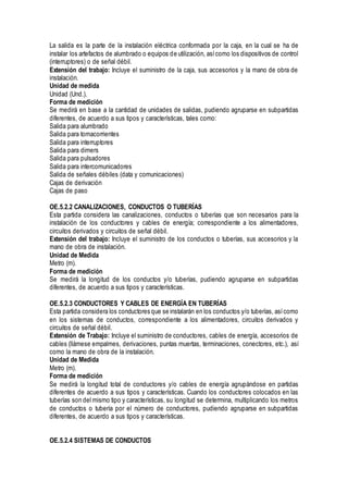 La salida es la parte de la instalación eléctrica conformada por la caja, en la cual se ha de
instalar los artefactos de alumbrado o equipos de utilización, asícomo los dispositivos de control
(interruptores) o de señal débil.
Extensión del trabajo: Incluye el suministro de la caja, sus accesorios y la mano de obra de
instalación.
Unidad de medida
Unidad (Und.).
Forma de medición
Se medirá en base a la cantidad de unidades de salidas, pudiendo agruparse en subpartidas
diferentes, de acuerdo a sus tipos y características, tales como:
Salida para alumbrado
Salida para tomacorrientes
Salida para interruptores
Salida para dimers
Salida para pulsadores
Salida para intercomunicadores
Salida de señales débiles (data y comunicaciones)
Cajas de derivación
Cajas de paso
OE.5.2.2 CANALIZACIONES, CONDUCTOS O TUBERÍAS
Esta partida considera las canalizaciones, conductos o tuberías que son necesarios para la
instalación de los conductores y cables de energía; correspondiente a los alimentadores,
circuitos derivados y circuitos de señal débil.
Extensión del trabajo: Incluye el suministro de los conductos o tuberías, sus accesorios y la
mano de obra de instalación.
Unidad de Medida
Metro (m).
Forma de medición
Se medirá la longitud de los conductos y/o tuberías, pudiendo agruparse en subpartidas
diferentes, de acuerdo a sus tipos y características.
OE.5.2.3 CONDUCTORES Y CABLES DE ENERGÍA EN TUBERÍAS
Esta partida considera los conductores que se instalarán en los conductos y/o tuberías, asícomo
en los sistemas de conductos, correspondiente a los alimentadores, circuitos derivados y
circuitos de señal débil.
Extensión de Trabajo: Incluye el suministro de conductores, cables de energía, accesorios de
cables (llámese empalmes, derivaciones, puntas muertas, terminaciones, conectores, etc.), así
como la mano de obra de la instalación.
Unidad de Medida
Metro (m).
Forma de medición
Se medirá la longitud total de conductores y/o cables de energía agrupándose en partidas
diferentes de acuerdo a sus tipos y características. Cuando los conductores colocados en las
tuberías son del mismo tipo y características, su longitud se determina, multiplicando los metros
de conductos o tubería por el número de conductores, pudiendo agruparse en subpartidas
diferentes, de acuerdo a sus tipos y características.
OE.5.2.4 SISTEMAS DE CONDUCTOS
 