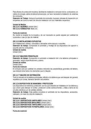 Para efectos de protección mecánica, facilidad de instalación o remoción de los conductores y/o
cables de energía, cables de telecomunicaciones, se hace necesaria la instalación de sistemas
de conductos.
Extensión de Trabajo: Incluye el suministro de conductos, buzones, cámaras de inspección y/o
empalmes así como la mano de obra de instalación con sus materiales requeridos.
Unidad de Medida
OE.5.2.4.1 BUZONES Unidad (Und.)
OE.5.2.4.2 CONDUCTOS Metro (m)
Forma de medición
Se medirá la longitud de la cruzada y de ser necesaria se puede separar por cantidad de
conductos o vías y/o tipo de material.
OE.5.2.5 INSTALACIONES EXPUESTAS
Son instalaciones visibles, colocadas o adosadas sobre apoyos o soportes.
Extensión de trabajo: Comprende el suministro y montaje de los dispositivos de sujeción o
soporte para los conductores.
Unidad de medida
Unidad (Und.)
OE.5.2.6 TABLEROS PRINCIPALES
Extensión de trabajo: Comprende el suministro e instalación del o los tableros principales o
generales, según especificaciones y planos.
Unidad de medida
Unidad (Und.)
Forma de medición
El cómputo será por cantidad de unidades indicando las características generales del tablero,
que deberá incluir todos los elementos que lo integran.
OE.5.2.7 TABLERO DE DISTRIBUCIÓN
Todo lo indicado en los tableros principales,referido a los tableros que van después del general,
repartidos por zonas, llamados también secundarios.
OE.5.2.8 DISPOSITIVOS DE MANIOBRA Y PROTECCIÓN
Los dispositivos de maniobra y protección, son los que deberán ser instalados en los tableros y
que sirven para efectuar el control, protección contra sobrecorrientes y fallas a tierra de los
circuitos eléctricos y/o de señales débiles.
Extensión de trabajo: Esta partida considera el suministro de los dispositivos, accesorios,
cableado y la mano de obra de instalación.
Unidad de medida
OE.5.2.8.1 DISPOSITIVOS UNIPOLARES Unidad (Und.)
OE.5.2.8.2 DISPOSITIVOS BIPOLARES Unidad (Und.)
OE.5.2.8.3 DISPOSITIVOS TRIPOLARES Unidad (Und.)
OE.5.2.8.4 DISPOSITIVOS TETRAPOLARES Unidad (Und.)
Forma de medición
 