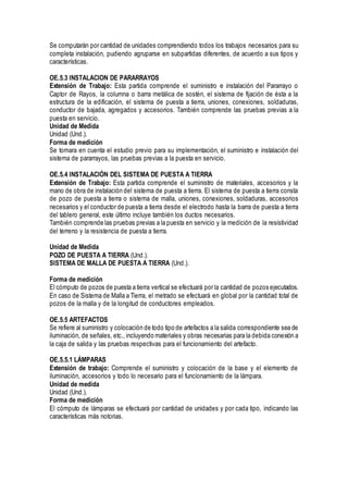 Se computarán por cantidad de unidades comprendiendo todos los trabajos necesarios para su
completa instalación, pudiendo agruparse en subpartidas diferentes, de acuerdo a sus tipos y
características.
OE.5.3 INSTALACION DE PARARRAYOS
Extensión de Trabajo: Esta partida comprende el suministro e instalación del Pararrayo o
Captor de Rayos, la columna o barra metálica de sostén, el sistema de fijación de ésta a la
estructura de la edificación, el sistema de puesta a tierra, uniones, conexiones, soldaduras,
conductor de bajada, agregados y accesorios. También comprende las pruebas previas a la
puesta en servicio.
Unidad de Medida
Unidad (Und.).
Forma de medición
Se tomara en cuenta el estudio previo para su implementación, el suministro e instalación del
sistema de pararrayos, las pruebas previas a la puesta en servicio.
OE.5.4 INSTALACIÓN DEL SISTEMA DE PUESTA A TIERRA
Extensión de Trabajo: Esta partida comprende el suministro de materiales, accesorios y la
mano de obra de instalación del sistema de puesta a tierra. El sistema de puesta a tierra consta
de pozo de puesta a tierra o sistema de malla, uniones, conexiones, soldaduras, accesorios
necesarios y el conductor de puesta a tierra desde el electrodo hasta la barra de puesta a tierra
del tablero general, este último incluye también los ductos necesarios.
También comprende las pruebas previas a la puesta en servicio y la medición de la resistividad
del terreno y la resistencia de puesta a tierra.
Unidad de Medida
POZO DE PUESTA A TIERRA (Und.).
SISTEMA DE MALLA DE PUESTA A TIERRA (Und.).
Forma de medición
El cómputo de pozos de puesta a tierra vertical se efectuará por la cantidad de pozos ejecutados.
En caso de Sistema de Malla a Tierra, el metrado se efectuará en global por la cantidad total de
pozos de la malla y de la longitud de conductores empleados.
OE.5.5 ARTEFACTOS
Se refiere al suministro y colocación de todo tipo de artefactos a la salida correspondiente sea de
iluminación, de señales, etc., incluyendo materiales y obras necesarias para la debida conexión a
la caja de salida y las pruebas respectivas para el funcionamiento del artefacto.
OE.5.5.1 LÁMPARAS
Extensión de trabajo: Comprende el suministro y colocación de la base y el elemento de
iluminación, accesorios y todo lo necesario para el funcionamiento de la lámpara.
Unidad de medida
Unidad (Und.).
Forma de medición
El cómputo de lámparas se efectuará por cantidad de unidades y por cada tipo, indicando las
características más notorias.
 