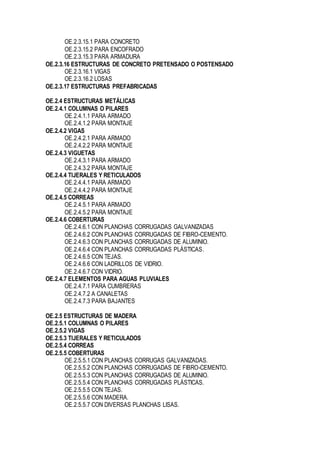 OE.2.3.15.1 PARA CONCRETO
OE.2.3.15.2 PARA ENCOFRADO
OE.2.3.15.3 PARA ARMADURA
OE.2.3.16 ESTRUCTURAS DE CONCRETO PRETENSADO O POSTENSADO
OE.2.3.16.1 VIGAS
OE.2.3.16.2 LOSAS
OE.2.3.17 ESTRUCTURAS PREFABRICADAS
OE.2.4 ESTRUCTURAS METÁLICAS
OE.2.4.1 COLUMNAS O PILARES
OE.2.4.1.1 PARA ARMADO
OE.2.4.1.2 PARA MONTAJE
OE.2.4.2 VIGAS
OE.2.4.2.1 PARA ARMADO
OE.2.4.2.2 PARA MONTAJE
OE.2.4.3 VIGUETAS
OE.2.4.3.1 PARA ARMADO
OE.2.4.3.2 PARA MONTAJE
OE.2.4.4 TIJERALES Y RETICULADOS
OE.2.4.4.1 PARA ARMADO
OE.2.4.4.2 PARA MONTAJE
OE.2.4.5 CORREAS
OE.2.4.5.1 PARA ARMADO
OE.2.4.5.2 PARA MONTAJE
OE.2.4.6 COBERTURAS
OE.2.4.6.1 CON PLANCHAS CORRUGADAS GALVANIZADAS
OE.2.4.6.2 CON PLANCHAS CORRUGADAS DE FIBRO-CEMENTO.
OE.2.4.6.3 CON PLANCHAS CORRUGADAS DE ALUMINIO.
OE.2.4.6.4 CON PLANCHAS CORRUGADAS PLÁSTICAS.
OE.2.4.6.5 CON TEJAS.
OE.2.4.6.6 CON LADRILLOS DE VIDRIO.
OE.2.4.6.7 CON VIDRIO.
OE.2.4.7 ELEMENTOS PARA AGUAS PLUVIALES
OE.2.4.7.1 PARA CUMBRERAS
OE.2.4.7.2 A CANALETAS
OE.2.4.7.3 PARA BAJANTES
OE.2.5 ESTRUCTURAS DE MADERA
OE.2.5.1 COLUMNAS O PILARES
OE.2.5.2 VIGAS
OE.2.5.3 TIJERALES Y RETICULADOS
OE.2.5.4 CORREAS
OE.2.5.5 COBERTURAS
OE.2.5.5.1 CON PLANCHAS CORRUGAS GALVANIZADAS.
OE.2.5.5.2 CON PLANCHAS CORRUGADAS DE FIBRO-CEMENTO.
OE.2.5.5.3 CON PLANCHAS CORRUGADAS DE ALUMINIO.
OE.2.5.5.4 CON PLANCHAS CORRUGADAS PLÁSTICAS.
OE.2.5.5.5 CON TEJAS.
OE.2.5.5.6 CON MADERA.
OE.2.5.5.7 CON DIVERSAS PLANCHAS LISAS.
 
