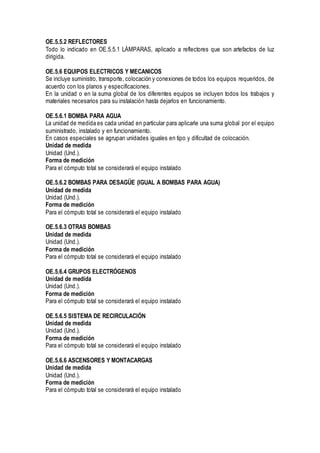 OE.5.5.2 REFLECTORES
Todo lo indicado en OE.5.5.1 LÁMPARAS, aplicado a reflectores que son artefactos de luz
dirigida.
OE.5.6 EQUIPOS ELECTRICOS Y MECANICOS
Se incluye suministro, transporte, colocación y conexiones de todos los equipos requeridos, de
acuerdo con los planos y especificaciones.
En la unidad o en la suma global de los diferentes equipos se incluyen todos los trabajos y
materiales necesarios para su instalación hasta dejarlos en funcionamiento.
OE.5.6.1 BOMBA PARA AGUA
La unidad de medida es cada unidad en particular para aplicarle una suma global por el equipo
suministrado, instalado y en funcionamiento.
En casos especiales se agrupan unidades iguales en tipo y dificultad de colocación.
Unidad de medida
Unidad (Und.).
Forma de medición
Para el cómputo total se considerará el equipo instalado
OE.5.6.2 BOMBAS PARA DESAGÜE (IGUAL A BOMBAS PARA AGUA)
Unidad de medida
Unidad (Und.).
Forma de medición
Para el cómputo total se considerará el equipo instalado
OE.5.6.3 OTRAS BOMBAS
Unidad de medida
Unidad (Und.).
Forma de medición
Para el cómputo total se considerará el equipo instalado
OE.5.6.4 GRUPOS ELECTRÓGENOS
Unidad de medida
Unidad (Und.).
Forma de medición
Para el cómputo total se considerará el equipo instalado
OE.5.6.5 SISTEMA DE RECIRCULACIÓN
Unidad de medida
Unidad (Und.).
Forma de medición
Para el cómputo total se considerará el equipo instalado
OE.5.6.6 ASCENSORES Y MONTACARGAS
Unidad de medida
Unidad (Und.).
Forma de medición
Para el cómputo total se considerará el equipo instalado
 