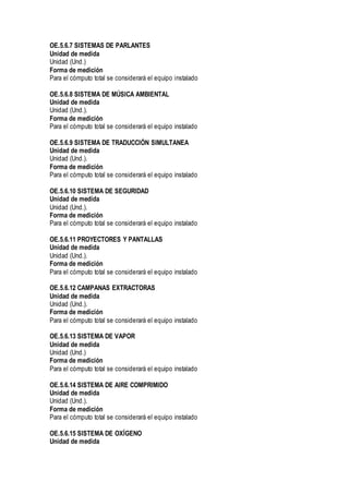 OE.5.6.7 SISTEMAS DE PARLANTES
Unidad de medida
Unidad (Und.)
Forma de medición
Para el cómputo total se considerará el equipo instalado
OE.5.6.8 SISTEMA DE MÚSICA AMBIENTAL
Unidad de medida
Unidad (Und.).
Forma de medición
Para el cómputo total se considerará el equipo instalado
OE.5.6.9 SISTEMA DE TRADUCCIÓN SIMULTANEA
Unidad de medida
Unidad (Und.).
Forma de medición
Para el cómputo total se considerará el equipo instalado
OE.5.6.10 SISTEMA DE SEGURIDAD
Unidad de medida
Unidad (Und.).
Forma de medición
Para el cómputo total se considerará el equipo instalado
OE.5.6.11 PROYECTORES Y PANTALLAS
Unidad de medida
Unidad (Und.).
Forma de medición
Para el cómputo total se considerará el equipo instalado
OE.5.6.12 CAMPANAS EXTRACTORAS
Unidad de medida
Unidad (Und.).
Forma de medición
Para el cómputo total se considerará el equipo instalado
OE.5.6.13 SISTEMA DE VAPOR
Unidad de medida
Unidad (Und.)
Forma de medición
Para el cómputo total se considerará el equipo instalado
OE.5.6.14 SISTEMA DE AIRE COMPRIMIDO
Unidad de medida
Unidad (Und.).
Forma de medición
Para el cómputo total se considerará el equipo instalado
OE.5.6.15 SISTEMA DE OXÍGENO
Unidad de medida
 
