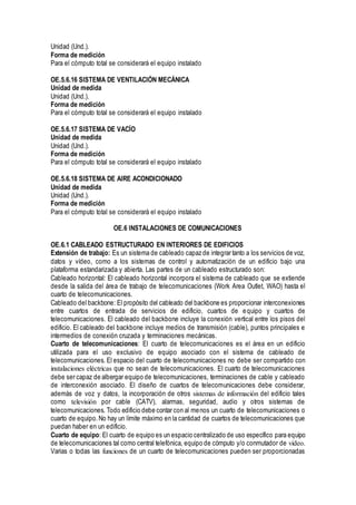 Unidad (Und.).
Forma de medición
Para el cómputo total se considerará el equipo instalado
OE.5.6.16 SISTEMA DE VENTILACIÓN MECÁNICA
Unidad de medida
Unidad (Und.).
Forma de medición
Para el cómputo total se considerará el equipo instalado
OE.5.6.17 SISTEMA DE VACÍO
Unidad de medida
Unidad (Und.).
Forma de medición
Para el cómputo total se considerará el equipo instalado
OE.5.6.18 SISTEMA DE AIRE ACONDICIONADO
Unidad de medida
Unidad (Und.).
Forma de medición
Para el cómputo total se considerará el equipo instalado
OE.6 INSTALACIONES DE COMUNICACIONES
OE.6.1 CABLEADO ESTRUCTURADO EN INTERIORES DE EDIFICIOS
Extensión de trabajo: Es un sistema de cableado capaz de integrar tanto a los servicios de voz,
datos y vídeo, como a los sistemas de control y automatización de un edificio bajo una
plataforma estandarizada y abierta. Las partes de un cableado estructurado son:
Cableado horizontal: El cableado horizontal incorpora el sistema de cableado que se extiende
desde la salida del área de trabajo de telecomunicaciones (Work Area Outlet, WAO) hasta el
cuarto de telecomunicaciones.
Cableado del backbone: El propósito del cableado del backbone es proporcionar interconexiones
entre cuartos de entrada de servicios de edificio, cuartos de equipo y cuartos de
telecomunicaciones. El cableado del backbone incluye la conexión vertical entre los pisos del
edificio. El cableado del backbone incluye medios de transmisión (cable), puntos principales e
intermedios de conexión cruzada y terminaciones mecánicas.
Cuarto de telecomunicaciones: El cuarto de telecomunicaciones es el área en un edificio
utilizada para el uso exclusivo de equipo asociado con el sistema de cableado de
telecomunicaciones. El espacio del cuarto de telecomunicaciones no debe ser compartido con
instalaciones eléctricas que no sean de telecomunicaciones. El cuarto de telecomunicaciones
debe ser capaz de albergar equipo de telecomunicaciones, terminaciones de cable y cableado
de interconexión asociado. El diseño de cuartos de telecomunicaciones debe considerar,
además de voz y datos, la incorporación de otros sistemas de información del edificio tales
como televisión por cable (CATV), alarmas, seguridad, audio y otros sistemas de
telecomunicaciones. Todo edificio debe contar con al menos un cuarto de telecomunicaciones o
cuarto de equipo.No hay un límite máximo en la cantidad de cuartos de telecomunicaciones que
puedan haber en un edificio.
Cuarto de equipo: El cuarto de equipo es un espacio centralizado de uso específico para equipo
de telecomunicaciones tal como central telefónica, equipo de cómputo y/o conmutador de video.
Varias o todas las funciones de un cuarto de telecomunicaciones pueden ser proporcionadas
 