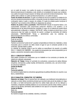 por un cuarto de equipo. Los cuartos de equipo se consideran distintos de los cuartos de
telecomunicaciones por la naturaleza, costo, tamaño y/o complejidad del equipo que contienen.
Los cuartos de equipo incluyen espacio de trabajo para personal de telecomunicaciones. Todo
edificio debe contener un cuarto de telecomunicaciones o un cuarto de equipo.
Cuarto de entrada de servicios: El cuarto de entrada de servicios consiste en la entrada de los
servicios de telecomunicaciones al edificio,incluyendo el punto de entrada a través de la pared y
continuando hasta el cuarto o espacio de entrada. El cuarto de entrada puede incorporar el
"backbone" que conecta a otros edificios en situaciones de campus.
Sistema de puesta a tierra y puenteado: ANSI/TIA/EIA-607 discute el esquema básico y los
componentes necesarios para proporcionar protección eléctrica a los usuarios y a la
infraestructura de las telecomunicaciones mediante el empleo de un sistema de puesta a tierra
adecuadamente configurado e instalado. EIA/TIA 607, define al sistema de tierra física y el de
alimentación bajo las cuales se deberán de operar y proteger los elementos del sistema
estructurado. ANSI/TIA/EIA-607 Tierras y aterramientos para los sistemas de
telecomunicaciones de edificios comerciales
Unidad de Medida
Punto de red (Pto.)
Forma de medición
También se denomina "punto de red" y quedan comprendidos en él todos los materiales y obras
necesarias para la conexión de datos desde el lugar en que el conductor penetre en los
conductos, tuberías hasta su salida.
La variedad de sistemas obliga a que los cables se especifiquen de acuerdo a la partida
OE.6.1.1 CABLES EN TUBERÍAS , muy aparte del presupuesto que sería comprendido por el
equipo y accesorios necesarios para su funcionamiento.
OE.6.1.1 CABLES EN TUBERÍAS
Esta partida considera los conductores que se instalarán en los conductos y/o tuberías, del
sistema de cableado estructurado.
Extensión de Trabajo: Incluye el suministro de conductores, accesorios de cables (llámese
empalmes, derivaciones, puntas muertas, terminaciones, conectores, etc.), así como la mano
de obra de la instalación.
Unidad de Medida
Metro (m).
Forma de medición
Se medirá la longitud total de conductores agrupándose en partidas diferentes de acuerdo a sus
tipos y características.
OE.6.2 CANALETAS, CONDUCTOS Y/O TUBERÍAS
Extensión de trabajo: Para el soporte físico del cableado a ser distribuido horizontalmente en
cada piso se debe utilizar una tubería principal que recorrerá cada una de las plantas a lo largo
de éstas y se harán derivaciones para llevar los cables hasta cada uno de los tabiques y
mobiliarios, empleando canaletas plásticas con sus accesorios para las áreas visibles y para el
interior de las oficinas, terminando cada canaleta en una caja con su respectivo wallplate
Unidad de Medida
Metro (m).
Forma de medición
Se medirá la longitud de las canaletas, tuberías y conductos
 