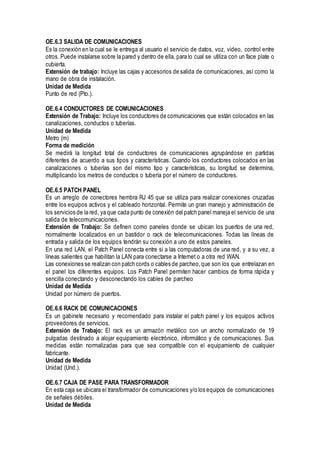 OE.6.3 SALIDA DE COMUNICACIONES
Es la conexión en la cual se le entrega al usuario el servicio de datos, voz, video, control entre
otros. Puede instalarse sobre la pared y dentro de ella, para lo cual se utiliza con un face plate o
cubierta.
Extensión de trabajo: Incluye las cajas y accesorios de salida de comunicaciones, así como la
mano de obra de instalación.
Unidad de Medida
Punto de red (Pto.).
OE.6.4 CONDUCTORES DE COMUNICACIONES
Extensión de Trabajo: Incluye los conductores de comunicaciones que están colocados en las
canalizaciones, conductos o tuberías.
Unidad de Medida
Metro (m)
Forma de medición
Se medirá la longitud total de conductores de comunicaciones agrupándose en partidas
diferentes de acuerdo a sus tipos y características. Cuando los conductores colocados en las
canalizaciones o tuberías son del mismo tipo y características, su longitud se determina,
multiplicando los metros de conductos o tubería por el número de conductores.
OE.6.5 PATCH PANEL
Es un arreglo de conectores hembra RJ 45 que se utiliza para realizar conexiones cruzadas
entre los equipos activos y el cableado horizontal. Permite un gran manejo y administración de
los servicios de la red, ya que cada punto de conexión del patch panel maneja el servicio de una
salida de telecomunicaciones.
Extensión de Trabajo: Se definen como paneles donde se ubican los puertos de una red,
normalmente localizados en un bastidor o rack de telecomunicaciones. Todas las líneas de
entrada y salida de los equipos tendrán su conexión a uno de estos paneles.
En una red LAN, el Patch Panel conecta entre si a las computadoras de una red, y a su vez, a
líneas salientes que habilitan la LAN para conectarse a Internet o a otra red WAN.
Las conexiones se realizan con patch cords o cables de parcheo,que son los que entrelazan en
el panel los diferentes equipos. Los Patch Panel permiten hacer cambios de forma rápida y
sencilla conectando y desconectando los cables de parcheo
Unidad de Medida
Unidad por número de puertos.
OE.6.6 RACK DE COMUNICACIONES
Es un gabinete necesario y recomendado para instalar el patch panel y los equipos activos
proveedores de servicios.
Extensión de Trabajo: El rack es un armazón metálico con un ancho normalizado de 19
pulgadas destinado a alojar equipamiento electrónico, informático y de comunicaciones. Sus
medidas están normalizadas para que sea compatible con el equipamiento de cualquier
fabricante.
Unidad de Medida
Unidad (Und.).
OE.6.7 CAJA DE PASE PARA TRANSFORMADOR
En esta caja se ubicara el transformador de comunicaciones y/o los equipos de comunicaciones
de señales débiles.
Unidad de Medida
 