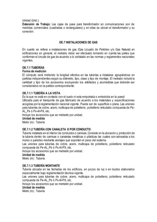 Unidad (Und.).
Extensión de Trabajo: Las cajas de pase para transformador en comunicaciones son de
medidas comerciales (cuadradas o rectangulares) y en ellas se ubican el transformador y su
conexión.
OE.7 INSTALACIONES DE GAS
En cuanto se refiere a instalaciones de gas (Gas Licuado de Petróleo y/o Gas Natural) en
edificaciones en general, el metrado debe ser efectuado tomando en cuenta las partes que
conforman el circuito de gas de acuerdo a lo señalado en las normas y reglamentos nacionales
vigentes.
OE.7.1 TUBERÍAS
Forma de medición
El cómputo será midiendo la longitud efectiva en las tuberías a instalarse agrupándose en
partidas independientes según su diámetro, tipo, clase y tipo de montaje. El metrado incluirá la
cantidad y tipo de los accesorios excluyendo los artefactos y acometidas que deberán ser
considerados en la partida correspondiente.
OE.7.1.1 TUBERÍA A LA VISTA
Es la que no está en contacto con el suelo ni esta empotrada o embebida en la pared.
Utilizada para el transporte de gas fabricado de acuerdo a los materiales y especificaciones
acogidas por la reglamentación nacional vigente. Puede ser de superficie o plana. Las uniones
para tuberías de cobre, acero, multicapa de polietileno, polietileno reticulado compuesta de Pe-
AL_Pe ó Px-Al-PX, etc.
Incluye los accesorios que se metrarán por unidad.
Unidad de medida
Metro (m) : Tubería
OE.7.1.2 TUBERÍA CON CANALETA O POR CONDUCTO:
Tubería instalada en el interior de conductos o camisas.Consiste en la ubicación y protección de
la tubería dentro de camisas o canaletas metálicas o plásticas las cuales son adosadas a los
muros o paredes mediante anclajes que soporten el peso del sistema.
Las uniones para tuberías de cobre, acero, multicapa de polietileno, polietileno reticulado
compuesta de Pe-AL_Pe ó Px-Al-PX, etc.
Incluye los accesorios que se metrarán por unidad.
Unidad de medida
Metro (m) : Tubería
OE.7.1.3 TUBERÍA MONTANTE
Tubería ubicada en las fachadas de los edificios, en pozos de luz o en ductos elaborados
especialmente bajo reglamentación técnica vigente.
Las uniones para tuberías de cobre, acero, multicapa de polietileno, polietileno reticulado
compuesta de Pe-AL_Pe ó Px-Al-PX, etc.
Incluye los accesorios que se metrarán por unidad.
Unidad de medida
Metro (m) : Tubería
 