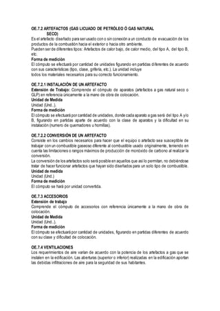 OE.7.2 ARTEFACTOS (GAS LICUADO DE PETRÓLEO Ó GAS NATURAL
SECO)
Es el artefacto diseñado para ser usado con o sin conexión a un conducto de evacuación de los
productos de la combustión hacia el exterior o hacia otro ambiente.
Pueden ser de diferentes tipos: Artefactos de calor bajo, de calor medio, del tipo A, del tipo B,
etc.
Forma de medición
El cómputo se efectuará por cantidad de unidades figurando en partidas diferentes de acuerdo
con sus características (tipo, clase, grifería, etc.). La unidad incluye
todos los materiales necesarios para su correcto funcionamiento.
OE.7.2.1 INSTALACIÓN DE UN ARTEFACTO
Extensión de Trabajo: Comprende el cómputo de aparatos (artefactos a gas natural seco o
GLP) en referencia únicamente a la mano de obra de colocación.
Unidad de Medida
Unidad (Und..).
Forma de medición
El cómputo se efectuará por cantidad de unidades, donde cada aparato a gas será del tipo A y/o
B, figurando en partidas aparte de acuerdo con la clase de aparatos y la dificultad en su
instalación (numero de quemadores u hornillas).
OE.7.2.2 CONVERSIÓN DE UN ARTEFACTO
Consiste en los cambios necesarios para hacer que el equipo o artefacto sea susceptible de
trabajar con un combustible gaseoso diferente al combustible usado originalmente, teniendo en
cuenta las limitaciones o rangos máximos de producción de monóxido de carbono al realizar la
conversión.
La conversión de los artefactos solo será posible en aquellos que asílo permitan, no debiéndose
tratar de hacer funcionar artefactos que hayan sido diseñados para un solo tipo de combustible.
Unidad de medida
Unidad (Und.)
Forma de medición
El cómputo se hará por unidad convertida.
OE.7.3 ACCESORIOS
Extensión de trabajo
Comprende el cómputo de accesorios con referencia únicamente a la mano de obra de
colocación.
Unidad de Medida
Unidad (Und..).
Forma de medición
El cómputo se efectuará por cantidad de unidades, figurando en partidas diferentes de acuerdo
con su clase y dificultad de colocación.
OE.7.4 VENTILACIONES
Los requerimientos de aire varían de acuerdo con la potencia de los artefactos a gas que se
instalen en la edificación. Las aberturas (superior o inferior) realizadas en la edificación aportan
las debidas infiltraciones de aire para la seguridad de sus habitantes.
 