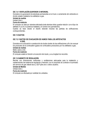 OE.7.4.1 VENTILACIÓN (SUPERIOR O INFERIOR).
Consiste en la generación de aberturas permanentes en el muro o cerramiento del ambiente en
donde estarán instalados los artefactos a gas.
Unidad de medida
Unidad (Und.)
Forma de medición
El cómputo se hará por abertura efectuada (esta abertura debe guardar relación con el tipo de
artefacto A y/o B, la potencia instalada y el numero de quemadores).
Cuando se hace desde el diseño deberán incluirse las partidas de edificaciones
correspondientes.
OE.7.5 DUCTOS
OE.7.5.1 DUCTOS DE EVACUACIÓN DE HUMOS PARA LOS ARTEFACTOS
A GAS.
Consiste en la colocación o construcción de ductos dentro de las edificaciones a fin de evacuar
los productos de la combustión (gases de combustión) producidos por los artefactos a gas.
Unidad de medida
Metro cúbico (m3)
Forma de medición
El cómputo estará en función a la sección del ducto y a su longitud de recorrido.
OE.7.6 GABINETE DE REGULACIÓN
Recinto con dimensiones suficientes y ventilaciones adecuadas para la instalación y
mantenimiento del sistema de regulación y medición, con el propósito de controlar el suministro
del servicio de gas natural seco y GLP para uno o varios usuarios.
Unidad de Medida
Unidad (Und.)
Forma de medición
El cómputo se efectuará por cantidad de unidades.
 
