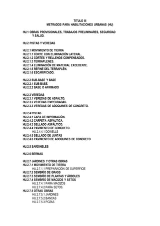 TITULO III
METRADOS PARA HABILITACIONES URBANAS (HU)
HU.1 OBRAS PROVISIONALES, TRABAJOS PRELIMINARES, SEGURIDAD
Y SALUD.
HU.2 PISTAS Y VEREDAS
HU.2.1 MOVIMIENTO DE TIERRA
HU.2.1.1 CORTE CON ELIMINACIÓN LATERAL.
HU.2.1.2 CORTES Y RELLENOS COMPENSADOS.
HU.2.1.3 TERRAPLENES.
HU.2.1.4 ELIMINACIÓN DE MATERIAL EXCEDENTE.
HU.2.1.5 REFINE DEL TERRAPLÉN.
HU.2.1.6 ESCARIFICADO.
HU.2.2 SUB-BASE Y BASE
HU.2.2.1 SUB-BASE.
HU.2.2.2 BASE O AFIRMADO
HU.2.3 VEREDAS
HU.2.3.1 VEREDAS DE ASFALTO.
HU.2.3.2 VEREDAS EMPEDRADAS.
HU.2.3.3 VEREDAS DE ADOQUINES DE CONCRETO.
HU.2.4 PISTAS
HU.2.4.1 CAPA DE IMPRIMACIÓN.
HU.2.4.2 CARPETA ASFÁLTICA.
HU.2.4.3 SELLADO ASFÁLTICO.
HU.2.4.4 PAVIMENTO DE CONCRETO.
HU.2.4.4.1 DOWELLS
HU.2.4.5 SELLADO DE JUNTAS
HU.2.4.6 PAVIMENTO DE ADOQUINES DE CONCRETO
HU.2.5 SARDINELES
HU.2.6 BERMAS
HU.2.7 JARDINES Y OTRAS OBRAS
HU.2.7.1 MOVIMIENTO DE TIERRA
HU.2.7.1.1 PREPARACIÓN DE SUPERFICIE
HU.2.7.2 SEMBRÍO DE GRASS
HU.2.7.3 SEMBRÍO DE PLANTAS Y ÁRBOLES
HU.2.7.4 SEMBRÍO DE MACIZOS Y SETOS
HU.2.7.4.1 PARA MACIZOS
HU.2.7.4.2 PARA SETOS.
HU.2.7.5 OTRAS OBRAS
HU.2.7.5.1 JARDINES
HU.2.7.5.2 BANCAS
HU.2.7.5.3 POZAS
 