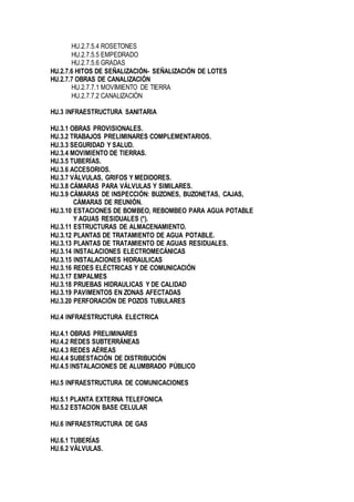 HU.2.7.5.4 ROSETONES
HU.2.7.5.5 EMPEDRADO
HU.2.7.5.6 GRADAS
HU.2.7.6 HITOS DE SEÑALIZACIÓN- SEÑALIZACIÓN DE LOTES
HU.2.7.7 OBRAS DE CANALIZACIÓN
HU.2.7.7.1 MOVIMIENTO DE TIERRA
HU.2.7.7.2 CANALIZACIÓN
HU.3 INFRAESTRUCTURA SANITARIA
HU.3.1 OBRAS PROVISIONALES.
HU.3.2 TRABAJOS PRELIMINARES COMPLEMENTARIOS.
HU.3.3 SEGURIDAD Y SALUD.
HU.3.4 MOVIMIENTO DE TIERRAS.
HU.3.5 TUBERÍAS.
HU.3.6 ACCESORIOS.
HU.3.7 VÁLVULAS, GRIFOS Y MEDIDORES.
HU.3.8 CÁMARAS PARA VÁLVULAS Y SIMILARES.
HU.3.9 CÁMARAS DE INSPECCIÓN: BUZONES, BUZONETAS, CAJAS,
CÁMARAS DE REUNIÓN.
HU.3.10 ESTACIONES DE BOMBEO, REBOMBEO PARA AGUA POTABLE
Y AGUAS RESIDUALES (*).
HU.3.11 ESTRUCTURAS DE ALMACENAMIENTO.
HU.3.12 PLANTAS DE TRATAMIENTO DE AGUA POTABLE.
HU.3.13 PLANTAS DE TRATAMIENTO DE AGUAS RESIDUALES.
HU.3.14 INSTALACIONES ELECTROMECÁNICAS
HU.3.15 INSTALACIONES HIDRAULICAS
HU.3.16 REDES ELÉCTRICAS Y DE COMUNICACIÓN
HU.3.17 EMPALMES
HU.3.18 PRUEBAS HIDRAULICAS Y DE CALIDAD
HU.3.19 PAVIMENTOS EN ZONAS AFECTADAS
HU.3.20 PERFORACIÓN DE POZOS TUBULARES
HU.4 INFRAESTRUCTURA ELECTRICA
HU.4.1 OBRAS PRELIMINARES
HU.4.2 REDES SUBTERRÁNEAS
HU.4.3 REDES AÉREAS
HU.4.4 SUBESTACIÓN DE DISTRIBUCIÓN
HU.4.5 INSTALACIONES DE ALUMBRADO PÚBLICO
HU.5 INFRAESTRUCTURA DE COMUNICACIONES
HU.5.1 PLANTA EXTERNA TELEFONICA
HU.5.2 ESTACION BASE CELULAR
HU.6 INFRAESTRUCTURA DE GAS
HU.6.1 TUBERÍAS
HU.6.2 VÁLVULAS.
 
