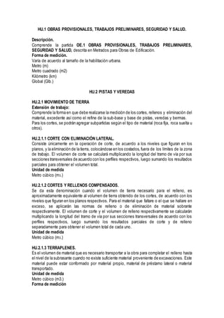 HU.1 OBRAS PROVISIONALES, TRABAJOS PRELIMINARES, SEGURIDAD Y SALUD.
Descripción.
Comprende la partida OE.1 OBRAS PROVISIONALES, TRABAJOS PRELIMINARES,
SEGURIDAD Y SALUD, descrita en Metrados para Obras de Edificación.
Forma de medición.
Varía de acuerdo al tamaño de la habilitación urbana.
Metro (m)
Metro cuadrado (m2)
Kilómetro (km)
Global (Glb.)
HU.2 PISTAS Y VEREDAS
HU.2.1 MOVIMIENTO DE TIERRA
Extensión de trabajo:
Comprende la forma en que debe realizarse la medición de los cortes, rellenos y eliminación del
material, excedente así como el refine de la sub-base y base de pistas, veredas y bermas.
Para los cortes, se podrán agregar subpartidas según el tipo de material (roca fija, roca suelta u
otros).
HU.2.1.1 CORTE CON ELIMINACIÓN LATERAL.
Consiste únicamente en la operación de corte, de acuerdo a los niveles que figuran en los
planos, y la eliminación de la tierra, colocándose en los costados, fuera de los límites de la zona
de trabajo. El volumen de corte se calculará multiplicando la longitud del tramo de vía por sus
secciones transversales de acuerdo con los perfiles respectivos, luego sumando los resultados
parciales para obtener el volumen total.
Unidad de medida
Metro cúbico (m3.)
HU.2.1.2 CORTES Y RELLENOS COMPENSADOS.
Se da esta denominación cuando el volumen de tierra necesario para el relleno, es
aproximadamente equivalente al volumen de tierra obtenido de los cortes, de acuerdo con los
niveles que figuran en los planos respectivos. Para el material que faltare o el que se hallare en
exceso, se aplicarán las normas de relleno o de eliminación de material sobrante
respectivamente. El volumen de corte y el volumen de relleno respectivamente se calcularán
multiplicando la longitud del tramo de vía por sus secciones transversales de acuerdo con los
perfiles respectivos, luego sumando los resultados parciales de corte y de relleno
separadamente para obtener el volumen total de cada uno.
Unidad de medida
Metro cúbico (m3.)
HU.2.1.3 TERRAPLENES.
Es el volumen de material que es necesario transportar a la obra para completar el relleno hasta
el nivel de la subrasante cuando no existe suficiente material proveniente de excavaciones. Este
material puede estar conformado por material propio, material de préstamo lateral o material
transportado.
Unidad de medida
Metro cúbico (m3.)
Forma de medición
 