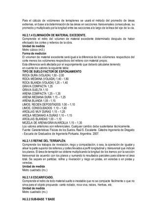 Para el cálculo de volúmenes de terraplenes se usará el método del promedio de áreas
extremas, en base a la determinación de las áreas en secciones transversales consecutivas, su
promedio y multiplicado por la longitud entre las secciones a lo largo de la línea del eje de la vía.
HU.2.1.4 ELIMINACIÓN DE MATERIAL EXCEDENTE.
Comprende el retiro del volumen de material excedente determinado después de haber
efectuado los cortes y rellenos de la obra.
Unidad de medida
Metro cúbico (m3.)
Forma de medición
El volumen de material excedente será igual a la diferencia de los volúmenes respectivos del
corte menos los volúmenes respectivos del relleno con material propio.
Esta diferencia será afectada por el esponjamiento que deberá calcularse teniendo
en cuenta los valores la siguiente tabla:
TIPO DE SUELO FACTOR DE ESPONJAMIENTO
ROCA DURA (VOLADA) 1,50 - 2,00
ROCA MEDIANA (VOLADA) 1,40 - 1,80
ROCA BLANDA (VOLADA) 1,25 – 1,40
GRAVA COMPACTA 1,35
GRAVA SUELTA 1,10
ARENA COMPACTA 1,25 – 1,35
ARENA MEDIANA DURA 1,15 – 1,25
ARENA BLANDA 1,05 - 1,15
LIMOS, RECIEN DEPOSITADOS 1,00 – 1,10
LIMOS, CONSOLIDADOS 1,10 – 1,40
ARCILLAS MUY DURAS 1,15 – 1,25
ARCILA MEDIANAS A DURAS 1,10 – 1,15
ARCILLAS BLANDAS 1,00 – 1,10
MEZCLA DE ARENA/GRAVA/ARCILLA 1,15 – 1,35
Los valores anteriores son referenciales. Cualquier cambio debe sustentarse técnicamente.
Fuente: Características Físicas de los Suelos. Raúl S. Escalante. Cátedra Ingeniería de Dragado
- Escuela de Graduados de Ingeniería Portuaria. Argentina. 2007.
HU.2.1.5 REFINE DEL TERRAPLÉN.
Comprende los trabajos de nivelación, riego y compactación, o sea, la operación de igualar y
alisar la parte superior de rellenos y cortes llevados a perfil longitudinal y transversal que indican
los planos. El área de terraplén se obtiene multiplicando la longitud de los tramos por la sección
transversal de acuerdo con los planos y sumando lo resultados parciales para obtener el área
total. Se separa en partidas: refine y nivelación y riego en pistas, en veredas o en pistas y
veredas.
Unidad de medida
Metro cuadrado (m2.)
HU.2.1.6 ESCARIFICADO.
Comprende el retiro de todo material suelto e inestable que no se compacte fácilmente o que no
sirva para el objeto propuesto: canto rodado, roca viva, raíces, hierbas, etc.
Unidad de medida
Metro cuadrado (m2.)
HU.2.2 SUB-BASE Y BASE
 