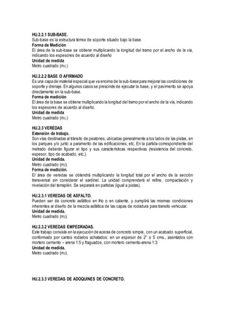 HU.2.2.1 SUB-BASE.
Sub-base es la estructura térrea de soporte situado bajo la base.
Forma de Medición
El área de la sub-base se obtiene multiplicando la longitud del tramo por el ancho de la vía,
indicando los espesores de acuerdo al diseño
Unidad de medida
Metro cuadrado (m2.)
HU.2.2.2 BASE O AFIRMADO
Es una capa de material especial que va encima de la sub-base para mejorar las condiciones de
soporte y drenaje. En algunos casos se prescinde de ejecutar la base, y el pavimento se apoya
directamente en la sub-base.
Forma de medición
El área de la base se obtiene multiplicando la longitud del tramo por el ancho de la vía, indicando
los espesores de acuerdo al diseño.
Unidad de medida
Metro cuadrado (m2.)
HU.2.3 VEREDAS
Extensión de trabajo.
Son vías destinadas al tránsito de peatones, ubicadas generalmente a los lados de las pistas, en
los parques y/o junto a paramento de las edificaciones, etc. En la partida correspondiente del
metrado deberán figurar el tipo y sus características respectivas (resistencia del concreto,
espesor, tipo de acabado, etc.).
Unidad de medida.
Metro cuadrado (m2).
Forma de medición.
El área de veredas se obtendrá multiplicando la longitud total por el ancho de la sección
transversal sin considerar el sardinel. La unidad comprenderá el refine, compactación y
nivelación del terraplén. Se separará en partidas (igual a pistas).
HU.2.3.1 VEREDAS DE ASFALTO.
Pueden ser de concreto asfáltico en frío o en caliente, y cumplirá las mismas condiciones
inherentes al diseño de la mezcla asfáltica de las capas de rodadura para transito vehicular.
Unidad de medida.
Metro cuadrado (m2).
HU.2.3.2 VEREDAS EMPEDRADAS.
Este trabajo consiste en la ejecución de aceras de concreto simple, con un acabado superficial,
conformado por cantos rodados achatados: en un espesor de 2’’ o 5 cms., asentados con
mortero cemento – arena 1:5 y fraguados, con mortero cemento-arena 1:3.
Unidad de medida.
Metro cuadrado (m2).
HU.2.3.3 VEREDAS DE ADOQUINES DE CONCRETO.
 
