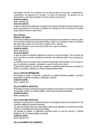 Este trabajo consiste en la colocación de una capa de arena, la colocación, compactación y
confinamiento de adoquines de concreto y el sello del pavimento, de acuerdo con los
alineamientos y secciones indicados en los documentos del proyecto.
Unidad de medida.
Metro cuadrado (m2).
Forma de medición
El área se determinará multiplicando la longitud real, medida a lo largo del eje del proyecto por el
ancho especificado en los planos u ordenado por el Supervisor. No se incluirá en la medida
ningún área por fuera de estos límites.
HU.2.4 PISTAS
Extensión del trabajo.
Comprende el trabajo de terminación de la superficie apta para la circulación de vehículos, sobre
los movimientos de tierra descritos anteriormente, es decir, que constituye el plano de rodadura
(las pistas más usuales son de concreto y asfalto en frío o caliente).
Se debe considerar el uso de losa de concreto como capa de rodadura.
Unidad de medida.
Metro cuadrado (m2).
Forma de medición.
El área de pistas se obtendrá multiplicando el ancho de vía por la longitud. Para el cálculo del
ancho de pista no se debe considerar la dimensión del perfil abovedado sino su proyección
horizontal.
La superficie de los encuentros entre los tramos longitudinales y transversales, y la curva que los
une, se medirán por separado, calculando su área en función de su forma.
El área total de pistas, de un mismo tipo y espesor, se obtendrá sumando las áreas parciales de
tramos y encuentros, obtenidos en la forma indicada anteriormente.
HU.2.4.1 CAPA DE IMPRIMACIÓN.
Este trabajo se refiere al suministro y aplicación en material bituminoso (asfalto) a una base
preparada de antemano mediante un distribuidor a presión.
Unidad de medida
Metro cuadrado (m2).
HU.2.4.2 CARPETA ASFÁLTICA.
Este trabajo consiste en extender una capa de rodadura compuesta de una mezcla compactada
de agregado mineral y de material asfáltico, sobre base preparada previamente.
Unidad de medida.
Metro cuadrado (m2).
HU.2.4.3 SELLADO ASFÁLTICO.
Consiste en la aplicación de material bituminoso con agregados (arena) de recudimiento a una
superficie asfáltica previamente preparada.
Las capas de sellado deben ser compactadas, hasta que el agregado de recubrimiento quede
uniforme y completamente incorporado al asfalto.
Se separará en partidas: a) Tratamiento superficial simple; b) Losa de concreto; c) Carpeta
asfáltica en frío; d) Carpeta asfáltica en caliente.
Unidad de medida.
Metro cuadrado (m2).
HU.2.4.4 PAVIMENTO DE CONCRETO.
 
