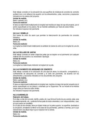 Este trabajo consiste en la colocación de una superficie de rodadura de concreto de cemento
portland (con o sin refuerzo) de acuerdo con los alineamientos, cotas, secciones y espesores
indicados en los planos del proyecto.
Unidad de medida.
Metro cuadrado (m2).
Forma de medición
El área se determinará multiplicando la longitud real medida a lo largo del eje del proyecto, por el
ancho especificado en los planos. No se medirán cantidades por fuera de estos límites.
Se indicara el espesor del pavimento
HU.2.4.4.1 DOWELLS
Son barras de unión de acero que permiten la interconexión de pavimentos de concreto
hidráulico.
Unidad de medida.
Metro (m)
Forma de medición
La longitud se determinará multiplicando la cantidad de barras de unión por la longitud de una de
ellas.
HU.2.4.5 SELLADO DE JUNTAS
Este trabajo consiste en sellar o tapar las juntas que se dejaron en el pavimento con cualquier
material otro de acuerdo a su necesidad o tipología.
Unidad de medida
Metro (m)
Forma de medición
La longitud se determinara midiendo la longitud de la junta.
HU.2.4.6 PAVIMENTO DE ADOQUINES DE CONCRETO
Este trabajo consiste en la colocación de una capa de arena, la colocación, compactación y
confinamiento de adoquines de concreto y el sello del pavimento, de acuerdo con los
alineamientos y secciones indicados en los documentos del proyecto.
Unidad de medida.
Metro cuadrado (m2).
Forma de medición
El área se determinará multiplicando la longitud real, medida a lo largo del eje del proyecto por el
ancho especificado en los planos u ordenado por el Supervisor. No se incluirá en la medida
ningún área por fuera de estos límites.
Se indicara el espesor del pavimento.
HU.2.5 SARDINELES
Extensión del trabajo.
Es la faja o cinta (de concreto, ladrillo, piedra, etc.) que forma el borde de una vereda, pista, zona
de estacionamiento, etc., pudiendo formar parte de estos elementos o ser independientes, caso
en que puede ser peraltado.
En el caso de las veredas, tiene por objeto limitar por la parte superior, la superficie destinada a
la circulación, rematando la inferior en la base de los pavimentos, jardines o bermas, por lo que
deberá tener una altura mayor que el espesor de la vereda.
Unidad de medida.
Metro (m).
Forma de medición.
 